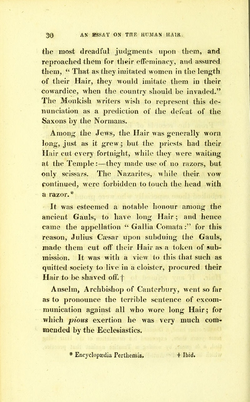the most dreadful judgments upon them, and reproached th^m for their effeminacy, and assured them, *' That as they imitated women in the length of their Hair, they would imitate them in their cowardice, when the country should be invaded. The Monkish writers wish to represent this de- nunciation as a prediction of the defeat of the Saxons by the Normans. Among the Jews, the Hair was generally worn long, just as it grew • but the priests had their Hair cut every fortnight, while they Avere waiting at the Temple:—they made use of no razors, but only scissa?s. The Nazarites, while their, vow continued, were forbidden to touch the head with a razor.* It was esteemed a notable honour among the ancient Gauls, to have long Hair; and hence came the appellation  Gallia Comata: for this reason, Julius Cffisar upon subduing the Gauls, made them cut off their Hair as a token of sub- mission. It was with a view to this that such as quitted society to live in a cloister, procured their Hair to be shaved off. | Anselm, Archbishop of Canterbury, went so far as to pronounce the terrible sentence of excom- munication against all who wore long Hair; for which pious exertion he was very much com- mended by the Ecclesiastics. * Encyclopaedia Perthensis, + Ibid.
