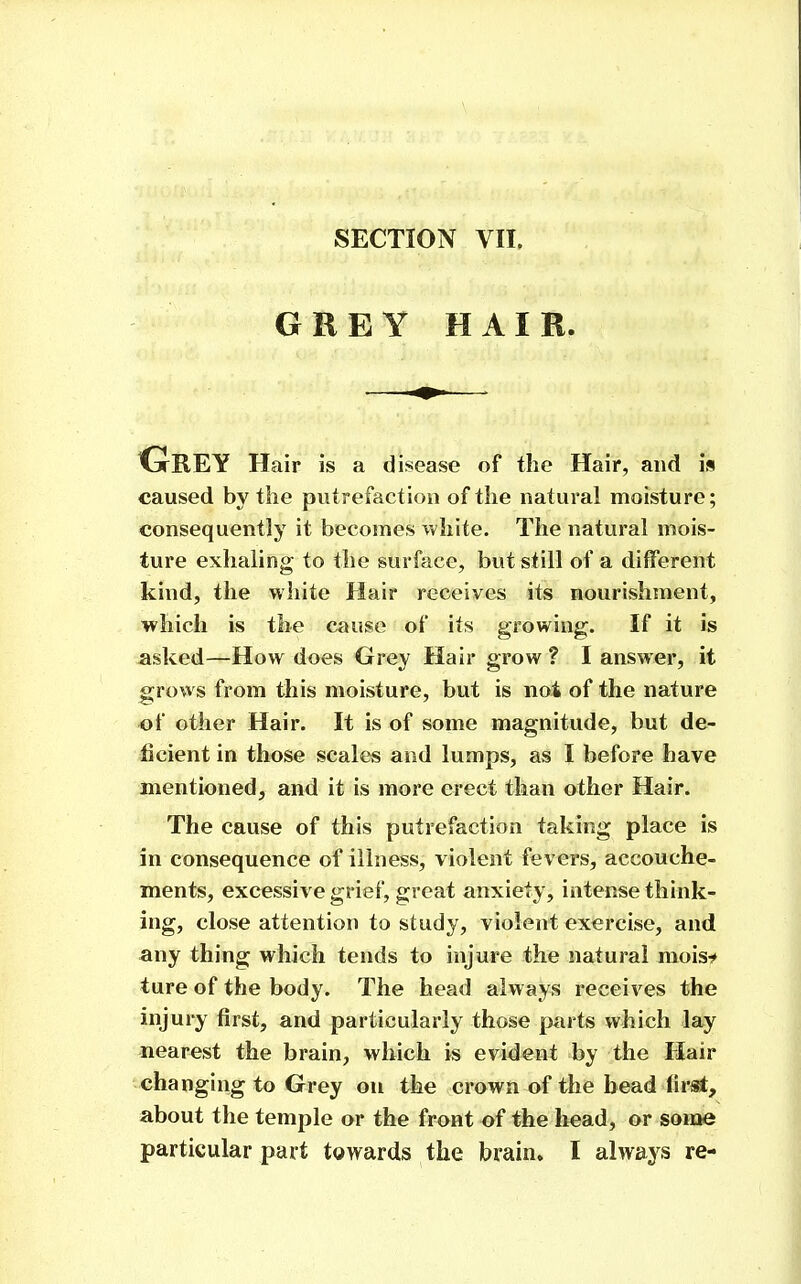 GREY HAIR. Grey Hair is a disease of the Hair, and is caused by the putrefaction of the natural moisture; consequently it becomes white. The natural mois- ture exhaling to the surface, but still of a different kind, the wliite Hair receives its nourishment, which is the cause of its growing. If it is asked—How does Grey Hair grow ? I answer, it grows from this moisture, but is not of the nature of other Hair. It is of some magnitude, but de- ficient in those scales and lumps, as I before have mentioned, and it is more erect than other Hair. The cause of this putrefaction taking place is in consequence of illness, violent fevers, accouche- ments, excessive grief, great anxiety, intense think- ing, close attention to study, violent exercise, and any thing which tends to injure the natural moisi* ture of the body. The head always receives the injury first, and particularly those parts which lay nearest the brain, which is evident by the Hair changing to Grey on the crown of the bead fir^, about the temple or the front of the liead, or some particular part towards the brain» I always re-