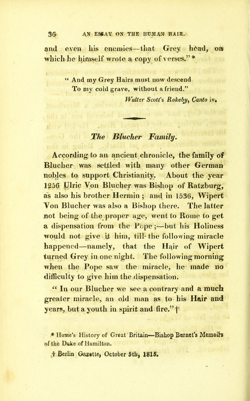 and even liis enemies—that Grey h<^ad, oft which he himself wrote a copy of verses.*  And my Grey Hairs must now descend To my cold grave, without a friend. Walter Scott's Rokebj/^ Canto iv. The B^lucher Family. According to an ancient, chronicle, the family of Blucher was settled with many other German nobles to support Christianity^. About the year 1^56 IJlric Von Blucher was Bishop of Ratzburg, as also his brother Hermin ; and in 1536, Wipert Von Blucher was also a Bishop there. The latter not being of the proper age, went to Borne to get a dispensation from the Pope;—but his Holiness would not give it him, till- the following miracle happened—namely, that the Hfiir of Wipert turned Grey in one night. The following morning when the Pope saw the miracle, he made no difficulty to give him the dispensation. ^' In our Blucher we see a contrary and a much greater miracle, an old man as to his Hair and years, but a youth in spirit and fire. | ♦ Hume's History of Great Britain—Bishop Barnct's Memoib of tlie Duke of Hamilton. Berlin Gazitte, October Stb, 1815.