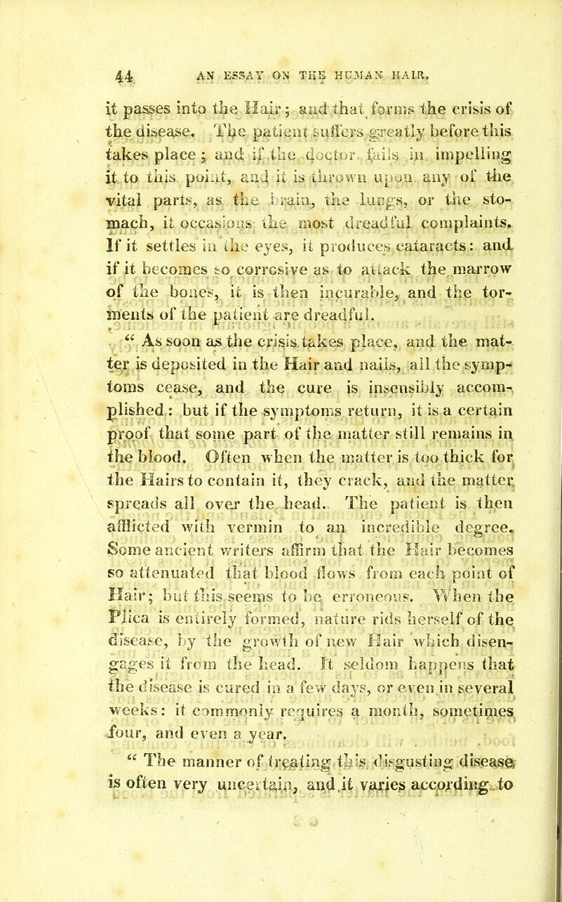 it passes into ik^ Hair ; and that forms the crisis of the disease. Tijie patie.nt siiffers-greatly before this takes place ; and i| the qoctor., ^ails in impelling it to this poiut,, aa4 it is ;^^lw'own upo^n, any: of t4ie vital part:*^, as the b?aia, the lungs, or the sto- mach, it occasioas the most dreadful coiuplaints. If it settles in the eyes, it producer cataracts: and if it becomes to corrosive as to attack the marrow of the bone^, it is then incurabiej and the tor- inents of the patient are dreadful.  As soon as the crisis takes place, and the mat- ter is deposited in the Hair and nails, ail the symp- toms cease, and the cure is insensibly accom- plished: but if the symptoms return, it is a certain proof that soine part of the matter still remains in the blood. Often when the matter is too thick for the Hairs to contain it, they crack, and the matter, spreads ail over the head. The patient is then afflicted with vermin to an incredible degree. Some ancient v/riters affirm that the Hair becomes so attenuated that blood flows from each point of Hair; but this^seems to be,, erroneous, Vvhen the Plica is entirely formed, nature rids herself of the disease, by the growth of new Hair which disen-r gages it from the head. It seldom hap[>ens that the disease is cured ia a few dayg, or even in several weeks: it CDmmonly rcguireg ^ month, sometirnes. four, and even a year.  The manner of treating tljis di.'-gusting disease is often very uncsitaiii, and,it varies according.to