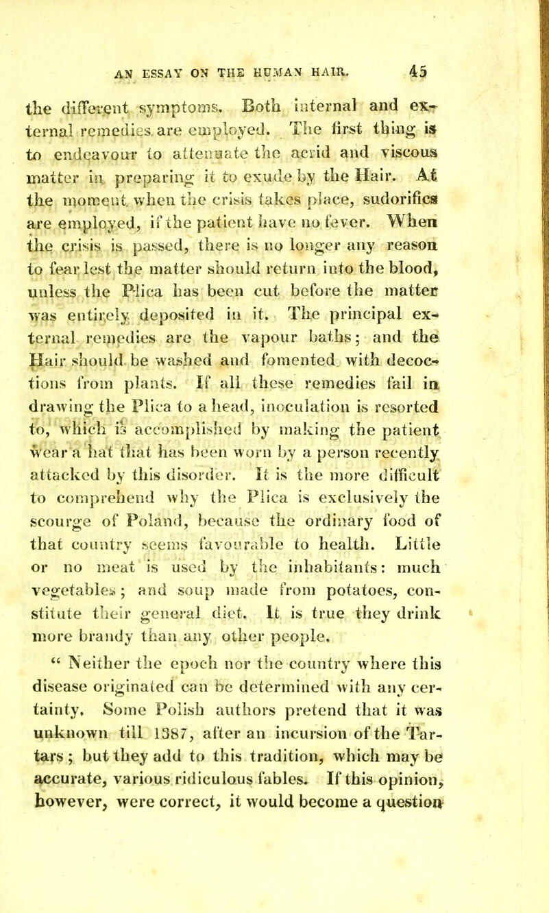 the difFei-eiit symptoms. Both internal and ex- ternal remedies, are eaiployed. The first thing is to endeavour to atteuaate the acrid and viscous matter in preparino; it to exude by the Hair. At the moment, vv^hcn the crisiis takes place, sudorifica are employed, ii'the patient have no fever. When the crisis is passed, there is no longer any reason to fear lest the matter should return into the blood, unless the Plica has been cut before the mattec was entirely deposited in it. The principal ex- ternal resnedies are the vapour baths; an<l the Pair should be washed and fomented with decoc- tions from plants. If all these remedies fail in drawing the Plica to a head, inoculation is resorted to, which is accomplished by making the patient wear a hat that has been worn by a person recently attacked by this disorder. It is the more dilficult to comprehend why the Plica is exclusively the scourge of Poland, because the ordinary food of that country seems favourable to healtli. Little or no meat is used by tlie inhabitants: much vegetables; and soup made from potatoes, con- stitute their general diet. It is true they drink more brandy than any other people.  Neither the epoch nor the country where this disease originated can be determined with any cer- tainty. Some Polish authors pretend that it was unknown till 1387, after an incursion of the Tar- tars ; but they add to this tradition, which may be accurate, various ridiculous fables. If this opinion^ however, were correct, it would become a questions