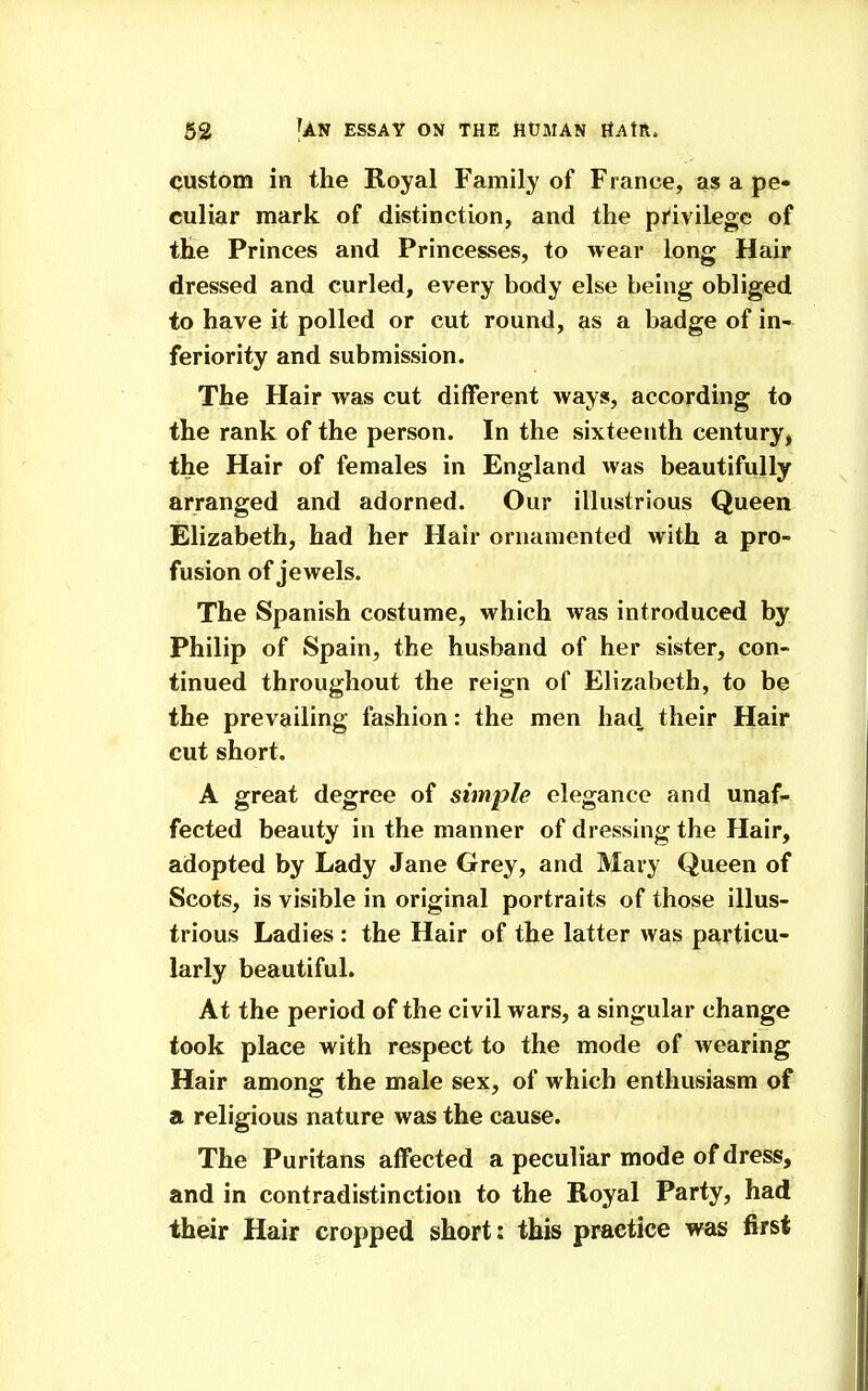 custom in the Royal Family of France, as a pe* culiar mark of distinction, and the pi'ivilege of the Princes and Princesses, to wear long Hair dressed and curled, every body else being obliged to have it polled or cut round, as a badge of in- feriority and submission. The Hair was cut different ways, according to the rank of the person. In the sixteenth century, the Hair of females in England was beautifully arranged and adorned. Our illustrious Queen Elizabeth, had her Hair ornamented with a pro- fusion of jewels. The Spanish costume, which was introduced by Philip of Spain, the husband of her sister, con- tinued throughout the reign of Elizabeth, to be the prevailing fashion: the men had their Hair cut short. A great degree of simple elegance and unaf- fected beauty in the manner of dressing the Hair, adopted by Lady Jane Grey, and Mary Queen of Scots, is visible in original portraits of those illus- trious Ladies : the Hair of the latter was particu- larly beautiful. At the period of the civil wars, a singular change took place with respect to the mode of wearing Hair among the male sex, of which enthusiasm of a religious nature was the cause. The Puritans affected a peculiar mode of dress, and in contradistinction to the Royal Party, had their Hair cropped short: this practice was first