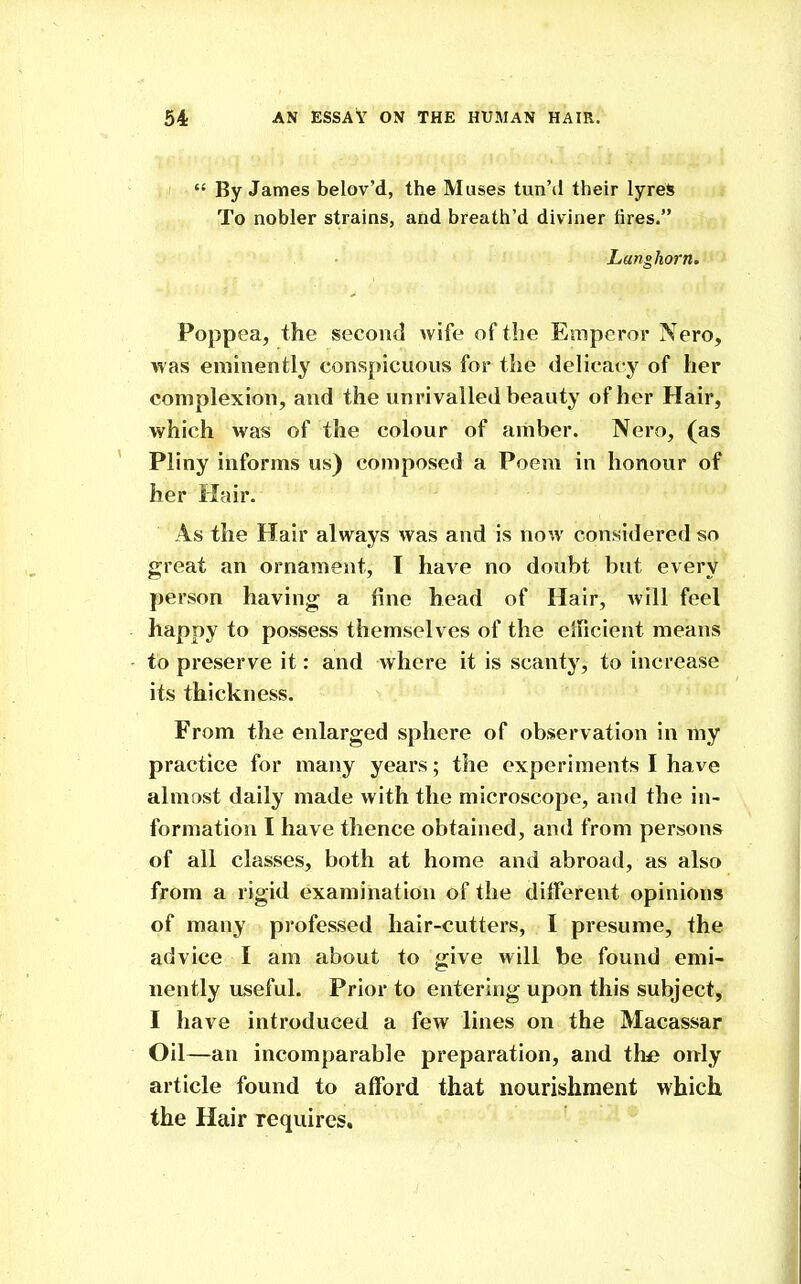 By James belov'd, the Muses tunM their lyres To nobler strains, and breath'd diviner tires. Langhorn. Poppea, the second wife of the Emperor Nero, was eminently conspicuous for the delicacy of her complexion, and the unrivalled beauty of her Hair, which was of the colour of amber. Nero, (as Pliny informs us) composed a Poem in honour of her Hair. As the Hair always was and is now considered so great an ornament, I have no doubt but every person having; a fine head of Hair, will feel happy to possess themselves of the elficient means to preserve it: and where it is scanty, to increase its thickness. From the enlarged sphere of observation in my practice for many years; the experiments I have almost daily made with the microscope, and the in- formation I have thence obtained, and from persons of all classes, both at home and abroad, as also from a rigid examination of the ditferent opinions of many professed hair-cutters, I presume, the advice I am about to give will be found emi- nently useful. Prior to entering upon this subject, I have introduced a few lines on the Macassar Oil—an incomparable preparation, and the only article found to afford that nourishment which the Hair requires.