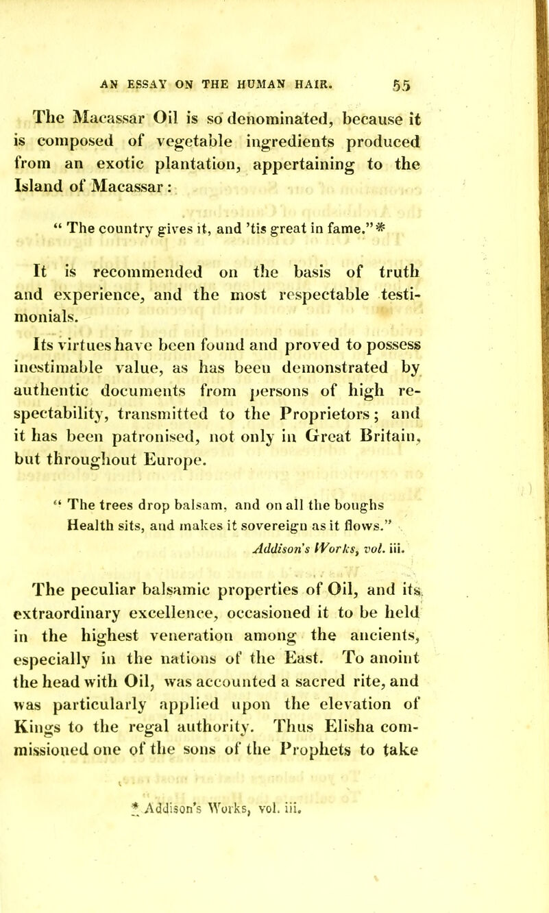 The Macassar Oil is so denominated, because it is composed of vegetable ingredients produced from an exotic plantation, appertaining to the lisland of Macassar :  The country gives it, and 'tis great in fame.* It is recommended on the basis of truth and experience, and the most respectable testi- monials. Its virtues have been found and proved to possess inestin)able value, as has been demonstrated by authentic documents from persons of high re- spectability, transmitted to the Proprietors; and it has been patronised, not only in Great Britain, but througliout Europe.  The trees drop balsam, and on all the boughs Health sits, and makes it sovereign as it flows. Addison's IVorkSy vol. lii. The peculiar balsamic properties of Oil, and \i% extraordinary excellence, occasioned it to be held in the highest veneration among the ancients, especially in the nations of the East. To anoint the head with Oil, was accounted a sacred rite, and nas particularly applied upon the elevation of Kings to the regal authority. Thus Elisha com- missioned one of the sons of the Prophets to take I. * Addison's Works, vol. iii.