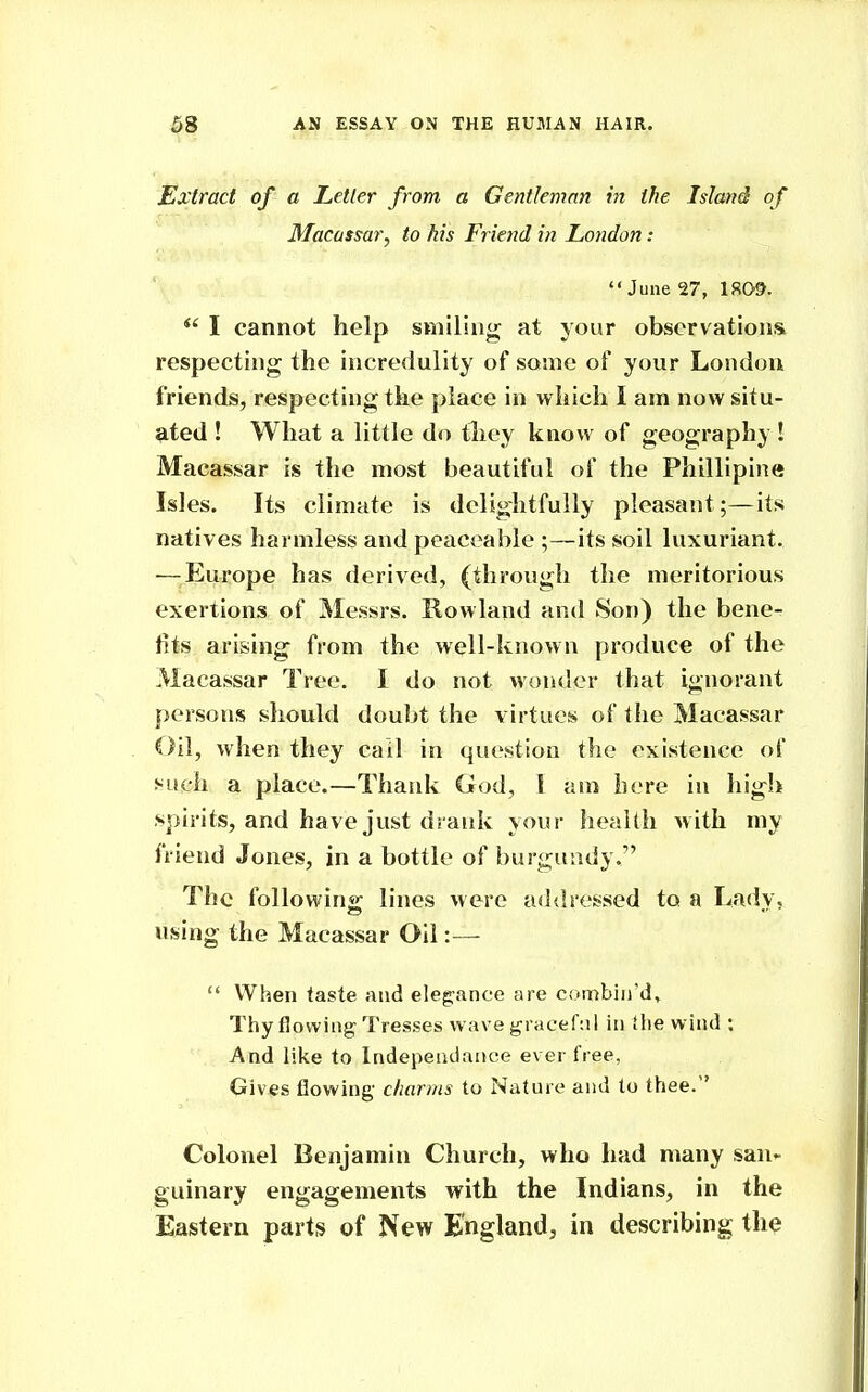 Extract of a Letter from a Gentleman in the Island of Macassar^ to his Friend in London: June 27, 1809. I cannot help smiling at your obscrvationsi respecting the incredulity of some of your London friends, respecting the place in which I am now situ- ated ! What a little do tliey know of geography ! Macassar is the most beautiful of the PhilHpine Isles. Its climate is delightfully pleasant;—its natives harmless and peaceable ;—its soil luxuriant. —^^Europe has derived, (through the meritorious exertions of Messrs. Rowland and Son) the bene- fits arising from the well-known produce of the Macassar Tree. I do not wonder that ignorant persons should doubt the virtues of the Macassar Oil, when they call in question the existence of such a place.—Thank God, I am here in high spirits, and have just drank your health with my friend Jones, in a bottle of burgundy. The following lines were addressed to a Lady, using the Macassar Oil:—  When taste and eleg:ance are combin'd^ Thy flowing Tresses wave graceful in the wind : And like to Independaace ever free, Gives flowing- charms to Nature and to thee. Colonel Benjamin Church, who had many san- guinary engagements with the Indians, in the Eastern parts of New England, in describing the