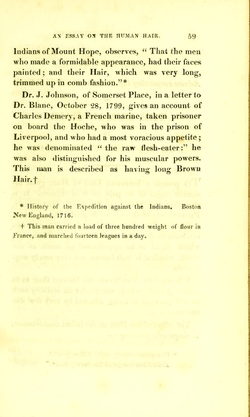 Indians of Mount Hope, observes,  That the men who made a formidable appearance, had their faces painted; and their Hair, which was very long, trimmed up in comb fashion.* n. Dr. J. Johnson, of Somerset Place, in a letter to Dr. Blane, October 28, 1799, gives an account of Charles Demery, a French marine, taken prisoner on board the Hoch^, who was in the prison of Liverpool, and who had a most voracious appetite; he was denominated the raw flesh-eater: he was also distinguished for his muscular powers. This luan is described as having long Brown Hair.f * History of the Expedition against the Indian-s. Boston New England, 1716. + This man carried a load of three hundred weight of flour ia France, and marched fourteen kag-iies in a day.