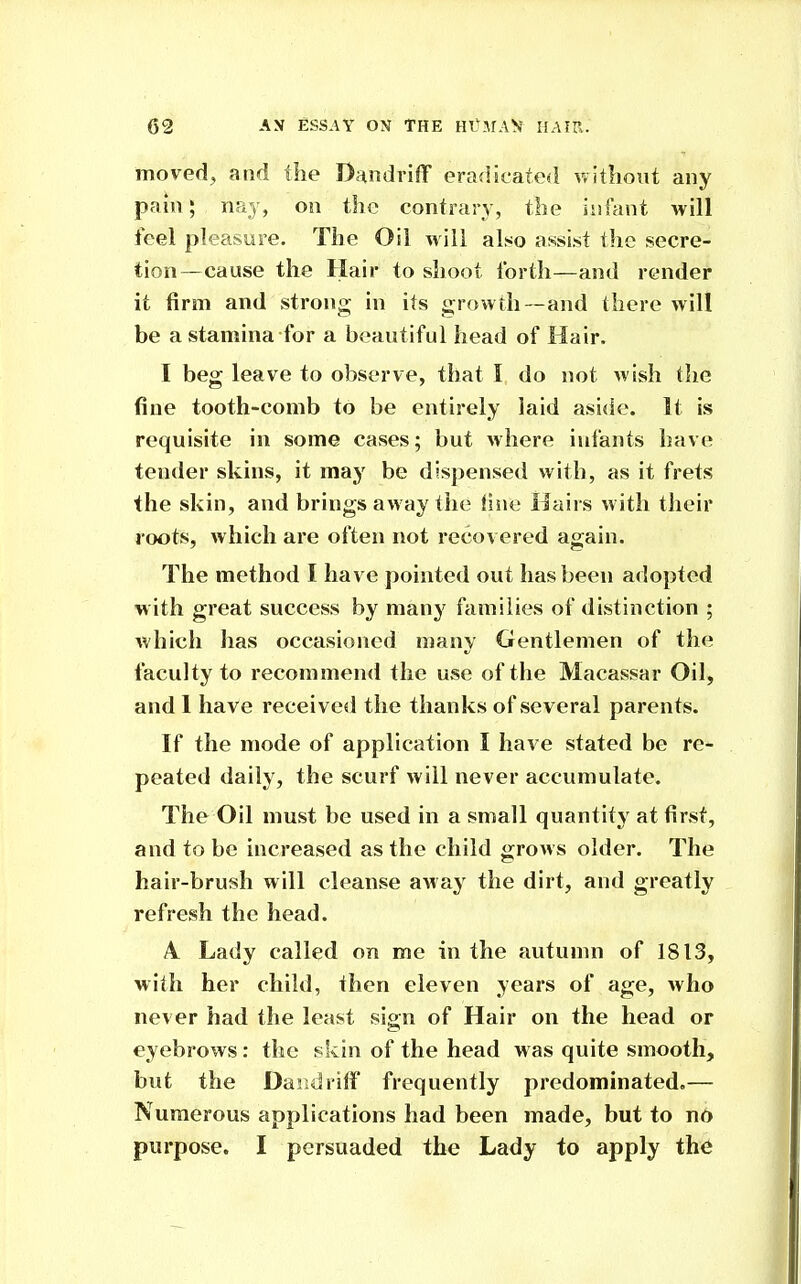 moved, and the DandrifF eradicated without any pain; nay, on the contrary, the iiifant will feel pleasure. The Oil will also assist the secre- tion—cause the Hair to shoot forth—and render it firm and strong in its growth—and there will be a stamina for a beautiful head of Hair. I beg leave to observe, that I do not wish the fine tooth-comb to be entirely laid aside. It is requisite in some cases; but where infants have tender skins, it may be dispensed with, as it frets the skin, and brings away the fine Hairs with their roots, which are often not recovered again. The method I have pointed out has been adopted with great success by many families of distinction ; which lias occasioned many Gentlemen of the faculty to recommend the use of the Macassar Oil, and 1 have received the thanks of several parents. If the mode of application I have stated be re- peated daily, the scurf will never accumulate. The Oil must be used in a small quantity at first, and to be increased as the child grows older. The hair-brush will cleanse a^ay the dirt, and greatly refresh the head. A Lady called on me in the autumn of 1813, with her child, then eleven years of age, who never had the least sign of Hair on the head or eyebrows: the skin of the head m as quite smooth, but the Da'jiiriff frequently predominated.— Numerous applications had been made, but to no purpose. I persuaded the Lady to apply the