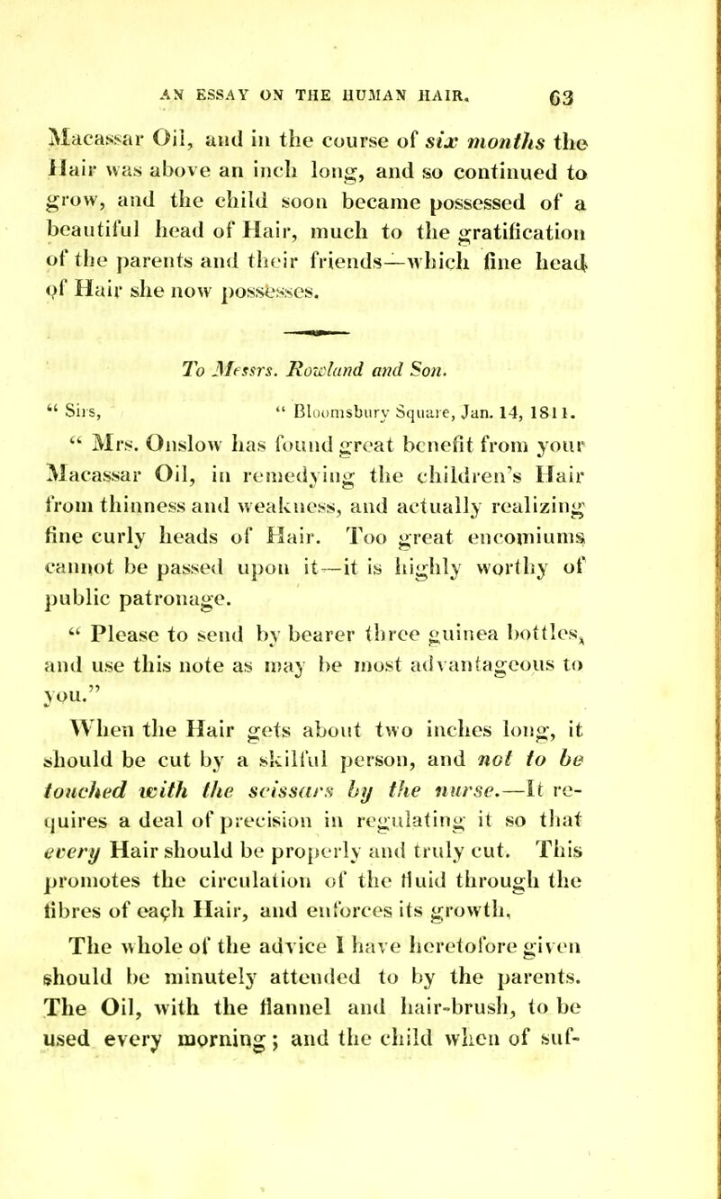 Macas.*:ar Oil, and in the course of six months the Hair was above an inch long, and so continued to grow, and the child soon became possessed of a beautiful head of Hair, much to the gratification of the parents and their friends—which fine hea4 pf Hair she now possesses. To 3Ifssrs. Rowland and Son.  Sii s,  Bluomsbury Squaie, Jan. 14, 1811.  Mrs. Onslow has found great benefit from your Macassar Oil, iti remedying the children's Hair from thinness and weakness, and actually realizing fine curly heads of Hair. Too great encomiums cannot be passed upon it—it is highly worthy of public patronage.  Please to send by bearer three guinea bottlesj^ and use this note as may be most advantageous to you. When the Hair gets about two inches long, it should be cut by a skilful person, and not to be touched ivith the scissars by the nurse.—It re- quires a deal of precision in regulating it so tliat ecery Hair should be properly and truly cut. Tliis promotes the circulation of the fluid through the fibres of ea^h Hair, and enforces its growth, The whole of the advice 1 have heretofore given should be minutely attended to by the parents. The Oil, Avith the flannel and hair-brush, to be used every morning; and the child when of suf-