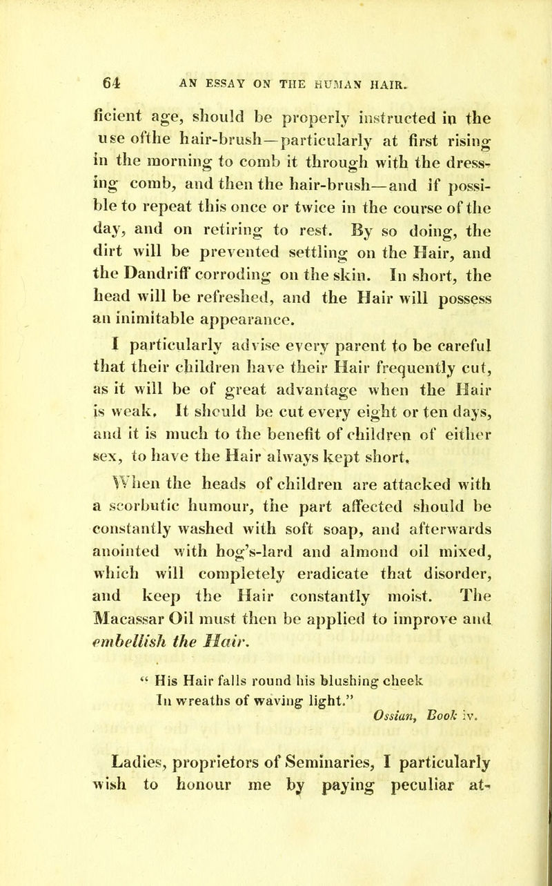 ficient age, should be properly instructed in the use ofthe hair-brush—particularly at first rising in the morning to comb it through with the dress^ ing comb, and then the hair-brush—and if possi- ble to repeat this once or twice in the course of the day, and on retiring to rest. By so doing, the dirt will be prevented settling on the Hair, and the Dandriff corroding on the skin. In short, the head will be refreshed, and the Hair will possess an inimitable appearance. I particularly advise every parent to be careful that their children have their Hair frequently cut, as it will be of great advantage when the Hair is weak. It should be cut every eight or ten days, and it is much to the benefit of children of either sex, to have the Hair always kept short. When the heads of children are attacked with a scorbutic humour, the part affected should be constantly washed with soft soap, and afterwards anointed with hog's-lard and almond oil mixed, which will completely eradicate that disorder, and keep the Hair constantly moist. The Macassar Oil must then be applied to improve and fmhellish the Hair.  His Hair falls round his blushing cheek Til wreaths of waving light. Ossian, Book iv. Ladies, proprietors of Seminaries, I particularly wish to honour me by paying peculiar at-^