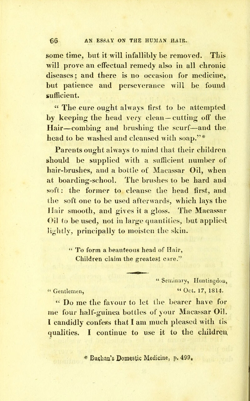 some time, but It will infallibly be removed. TLis will prove an effectual remedy also in all chronic diseases; and there is no occasion for medicine, but patience and perseverance will be found sufficient.  The cure ought always first to be attempted by keeping the head very clean—cutting off the Hair—combing and brushing the scurf—and the head to be washed and cleansed with soap.* Parents ought always to mind that their children should be supplied with a sufficient number of hair-brushes, and a bottle of Macassar Oil, when at boarding-school. The brushes to be hard and soft: the former to cleanse the head first, and tlie soft one to be used afterwards, which lays the Hair smooth, and gives it a gloss. The Macassar Oil to be used, not in large quantities, but applied lightly, principally to moisten the skin.  To form a beauteous head of Hair, Children claim the greatest care,  Seminary, Huntingdon,^  Gentlemen,  Oct, 17, 1814. Do me the favour to let the bearer have for me four half-guinea bottles of your Maca:?sar Oil. I candidly confess that I am much pleased with tis qualities. I continue to use it to the cliildreix * Buchan's Domestic Medicine, p. 499,