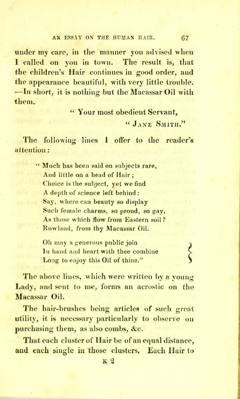 under my care, in the manner you advised when I called on you in town. The result is, that the children's Hair continues in good order, and the appearance beautiful, with very little trouble. •—In short, it is nothing but the Macassar Oil with them.  Your most obedient Servant,  Jane Smith. The following lines 1 offer to the reader's attention;  Much has been said on subjects rare, And little on a head of Hair ; Choice is the subject, yet we find A depth of science left behind : Say, where can beauty so display Such female charms, so proud, so gay. As those which flow from Eastern soil? Rowland, from thy Macassar Oil. Oh may a jjenerous public join In hand and heart with thee combine Long to enjoy this Oil of thine. The above lines, which were written by a young Lady, and sent to m«, forms an acrostic on the Macassar Oil. The hair-brushes being articles of such great utility, it is necessary particularly to observe on purchasing them, as also combs, &c. That each cluster of Hair be of an equal distance, and each single in those clusters, Each Hair to K 2