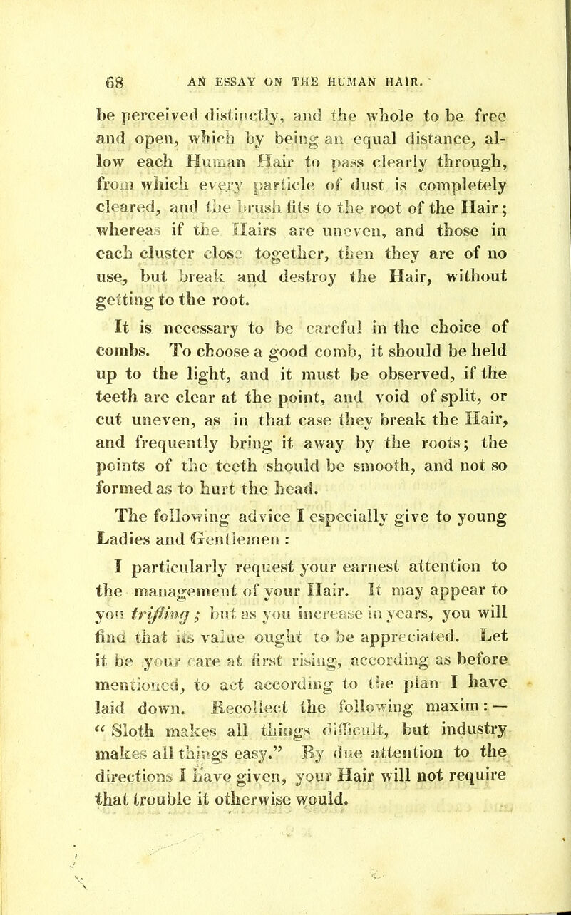 be perceived distinctly, and the whole to be free and open, which by being an equal distance, al- low each Human Hair to pass clearly through, from which every particle of dust is completely cleared, and the brush fits to the root of the Hair; whereas if the Hairs are uneven, and those in each cluster close together, then they are of no use, but break and destroy the Hair, without getting to the root. It is necessary to be careful in the choice of combs. To choose a good comb, it should be held up to the light, and it must be observed, if the teeth are clear at the point, and void of split, or cut uneven, as in that case they break the Hair, and frequently bring it away by the roots; the points of the teeth should be smooth, and not so formed as to hurt the head. The following advice I especially give to young Ladies and Gentlemen : I particularly request your earnest attention to the management of your Hair. It nmy appear to you trifling ; but as you increase in years, you will find that its value ought to be appreciated. Let it be your care at first rising, according as before mentioT^ied, to act accordirig to the plan I have laid down. Recollect the following maxim: —  Sloth makes all things difficult, but industry makes all things easy. By due attention to the directions I have given, your Hair will not require that trouble it otherwise v^Quld,