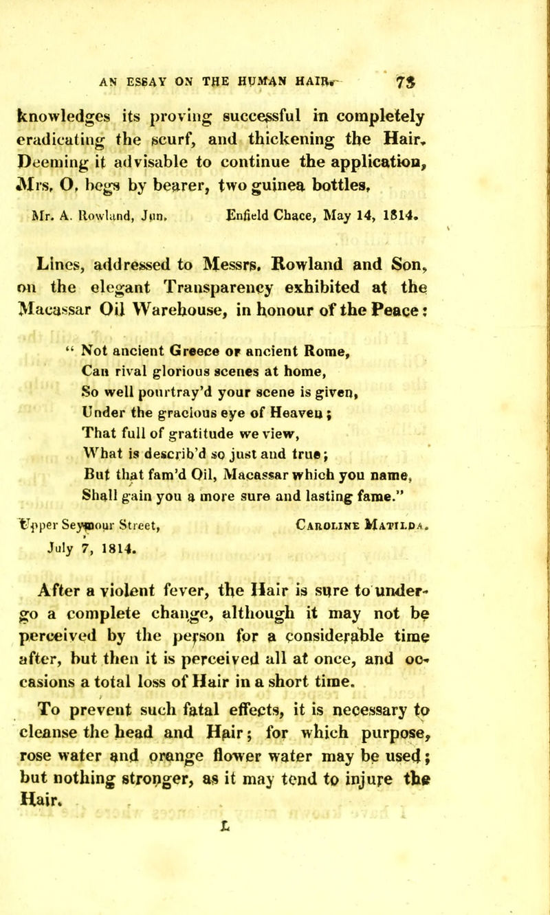 knowledges its proving succe^ful in completely eradicating the scurf, and thickening the Hair, Deeming it advisable to continue the applicatioa, JMrs, O, begs by bearer, two guinea bottles, Mt. a. llowUmd, Jun. Enfield Chace, May 14, 1814. Lines, addressed to Messrs, Rowland and Son, on the elegant Transparency exhibited at the Maca>!sar Oil Warehouse, in honour of the Peace:  Not ancient Greece or ancient Rome, Can rival glorious scenes at home, So well pourtray'd your scene is given, Under the gracious eye of Heaven ; That full of gratitude we view, What is describ'd so just and true; But that fam'd Oil, Macassar which you name, Shall gain you a more sure and lasting fame. fe^jiper Seypour Street, Caroline Matilpa. July 7, 1814. After a violent fever, the Hair is sure to under- go a complete change, although it may not be perceived by the pepon for a considerable time after, but then it is perceived all at once, and OO. casions a total loss of Hair in a short time. To prevent such fatal effepts, it is necessary to cleanse the head and H^iir; for which purpose, rose water and orange flower water may be used; but nothing strorjger, as it may tend to injure the Hair. t