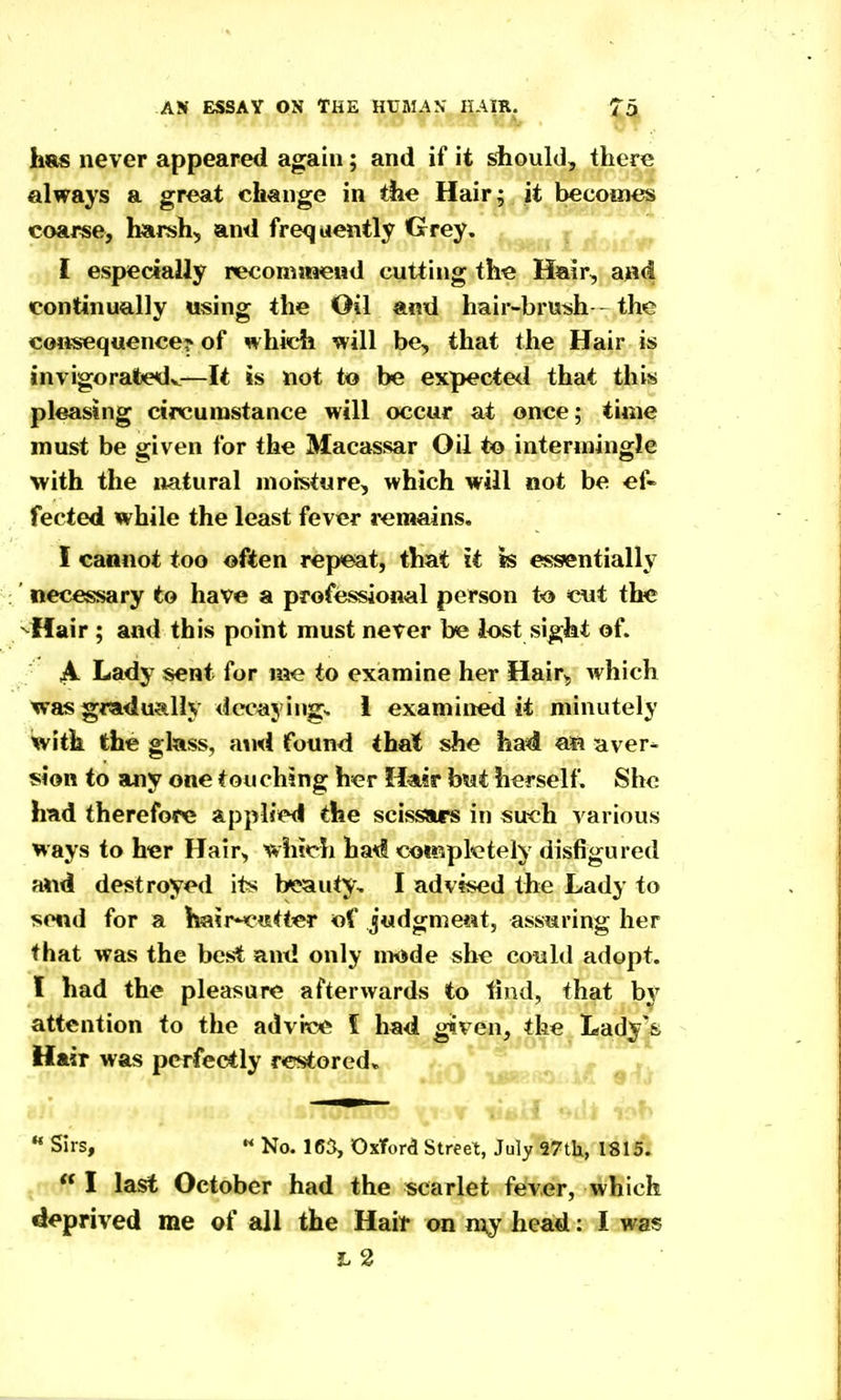 h»s never appeared again; and if it should, there always a great change in the Hair; it becomes coarse, harsh, and frequently Grey. ^^^^ I ,. I especially recomaaeiid cutting the Hair, a^id continually using the Oil and hair-brush - the consequence? of which will be, that the Hair is invigoratedv—It is not to be expecte<^l that this pleasing circumstance will occur at once; time must be given for the Macassar Oil to intermingle with the natural moisture, which will not be ef- fected while the least fever remains, I caanot too often rep<6at, that it is essentially necessary to have a professional person t<j> cut the ^^Hair ; and this point must never be lost sight of. A Lady sent for me to examine her Hair, which was gradu^illy decaying* 1 examined it minutely with the glass, and found that she had aa aver- sion to any one touching her Hair fosat herself. She had therefore applied the scissjirs in such various ways to h«r Hair, which ha^l coiMpfotely disfigured and destroyed its b*s?auty, I advised the Lady to send for a hair-^tstt^r of judgment, assuring her that was the best and only nwde she could adopt. I had the pleasure afterwards to find, that by attention to the advit^ I had gtven, the Lady^fe Hair was perfectly restored. •* Sirs,  No. 165, Oxford Street, July 97th, 1815: , I last October had the scarlet fever, which deprived me of all the Haif on my head: I was