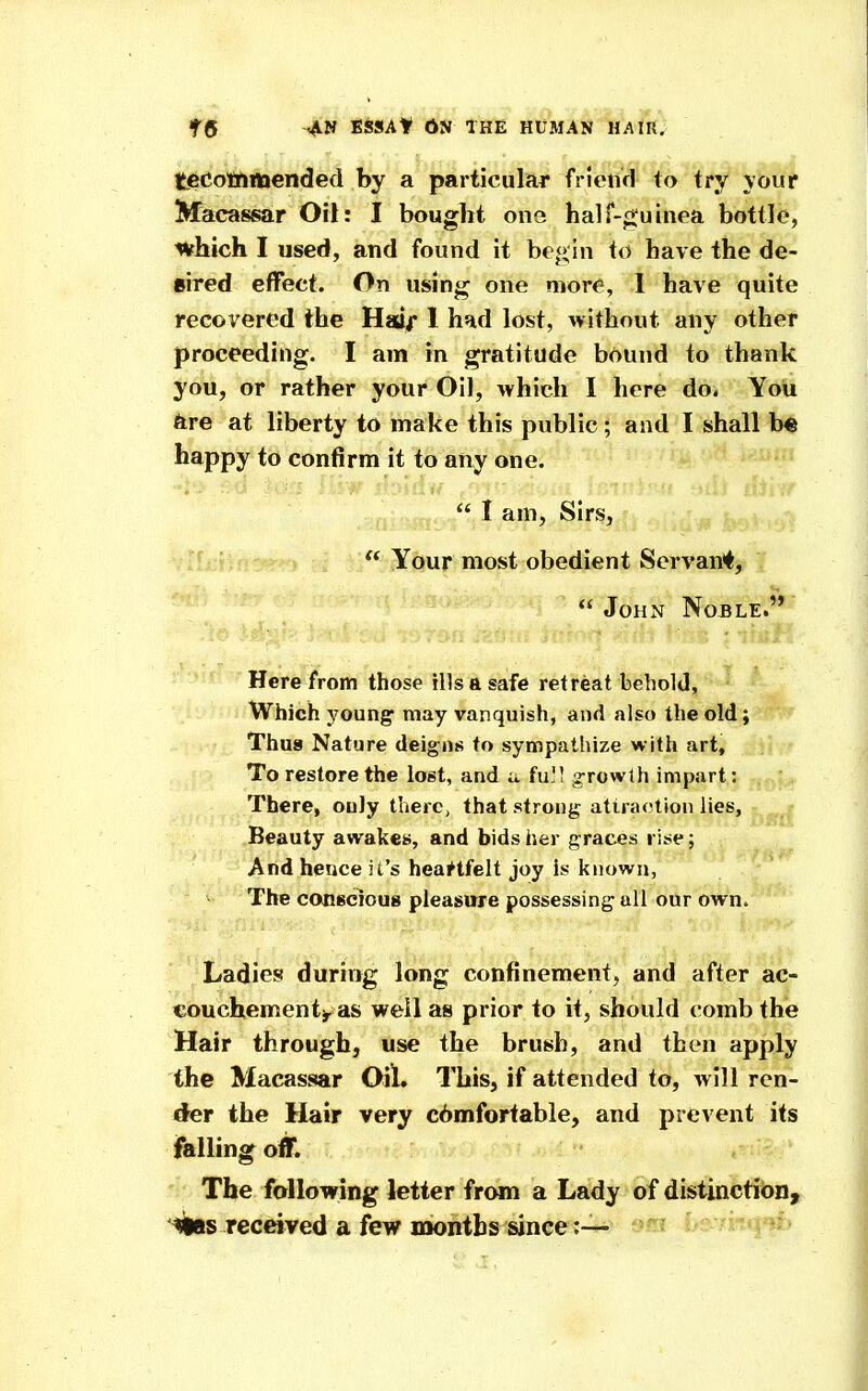 tjgeotftflttended by a particular friciifl to try youf Macassar Oil: I bought one hair-«;uinea bottle, which I used, and found it be<> in to have the de- sired effect. On using one more, 1 have quite recovered the Haij* 1 had lost, without any other proceeding. I am in gratitude brtund to thank you, or rather your Oil, which I here do. You kre at liberty to make this public ; and I shall b« happy to confirm it to any one.  I am, Sirs,  Your most obedient Servant,  John Noble.'* Here from those ills a safe retreat behold. Which young- may vanquish, and also the old; Thus Nature deigns to sympathize with art. To restore the lost, and u full growth impart: , There, only there, that strong attraction lies, Beauty awakes, and bids her graces rise; And hence it's heartfelt joy is known, The conscious pleasure possessing all our own. Ladies during long confinement, and after ac- eouchementi- as well as prior to it, should comb the Hair through, use the brush, and then apply the Macassar Oil. This, if attended to, will ren- der the Hair very c6mfortable, and prevent its ifalling off. The following letter from a Lady of distinction,