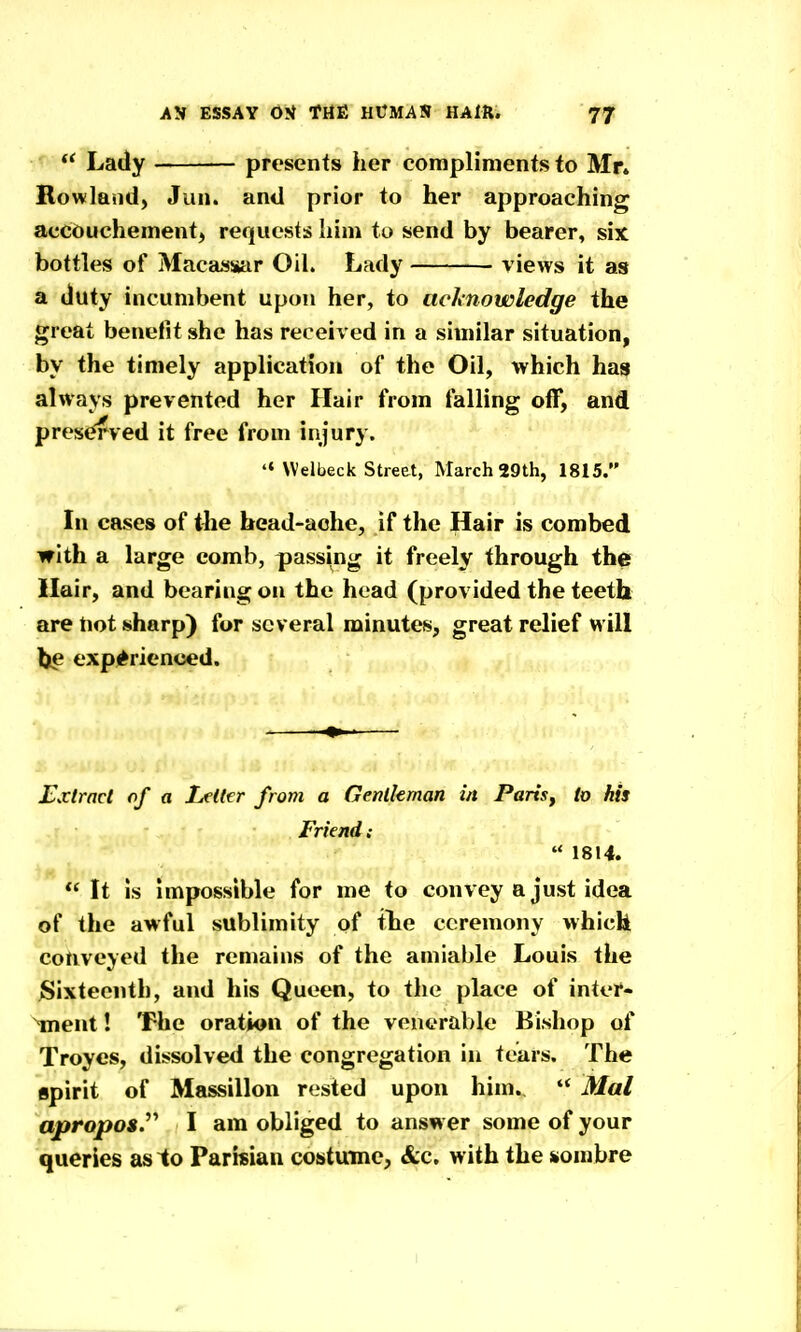  Lady presents her compliments to Mr. Rowland, Jan. and prior to her approaching accouchement, requests liim to send by bearer, six bottles of Maca>j»ar Oil. Lady views it as a duty incumbent upon her, to acknowledge the great benefit she has received in a similar situation, by the timely application of the Oil, which hasp always prevented her Hair from falling off, and preserved it free from injury. 'MVelbeck Street, March 29th, 1815. In cases of the head-aohe, if the Hair is combed with a large comb, passing it freely through the Hair, and bearing on the head (provided the teeth are tiot sharp) for several minutes, great relief will lie experienced. Extract of a Letter from a Gentleman in Paris^ to his Friend:  1814.  It is Impossible for me to convey a just idea of the awful sublimity of the ceremony which conveyed the remains of the amiable Louis the ^Sixteenth, and his Queen, to the place of inter- ment ! The oration of the venerable Bishop of Troyes, dissolved the congregation in tears. The spirit of Massillon rested upon him. Mai apropos.^'' I am obliged to answer some of your queries aslo Parisian costume, «&c. with the sombre