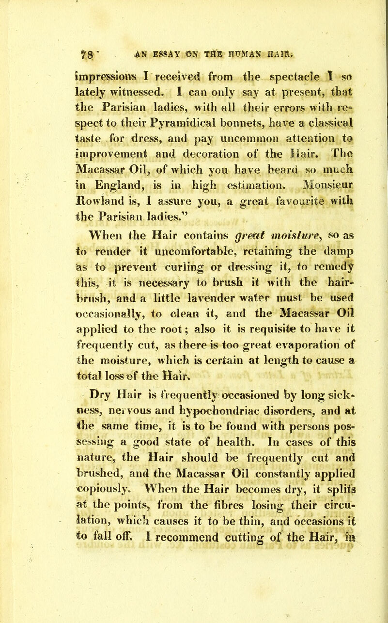 impressions I received from the spectacle 1 so lately witnessed. I can only say at present, that the Parisian ladies, with all their errors with re* spect to their Pyraniidical bonnets, have a cla.'isical taste for dress, and pay uncommon attention to improvement and decoration of the Kair. The Macassar Oil, of which you have heard so much in England, is in high estimation. Monsieur Howland is, I assure you, a great favourite with the Parisian ladies. When the Hair contains grmt moisture^ so as to render it uncomfortable, retaining the damp &s to prevent curling or dressing it, to remedy this, it is necessary to brush it with the hair* brush, and a little lavender wafer must be used occasionally, to clean it, and the Macassar Oil applied to the root; also it is requisite to have it frequently cut, as there is too great evaporation of the moisture, which is certain at length to cause a total loss of the Hair* Dry Hair is frequently occasioned by long sick* ness, nci vous and hypochondriac disorders, and at the same time, it is to be found with persons pos- sessing a good state of health. In cases of this nature, the Hair should be frequently cut and brushed, and the Macassar Oil constantly applied copiously. When the Hair becomes dry, it splits at the pointSh, from the fibres losing their circu- lation, which causes it to be thin, and occasions it to fall oK. I recommend cutting of the Hair, in