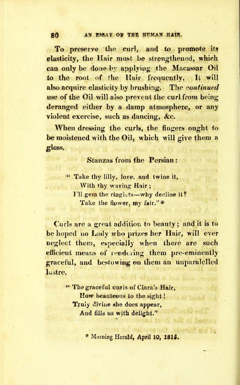 To preserve the curl, and to promote its elasticity, the Hair must be strengthened, which can only be done by applying the Macassar Oil to the root of the Hair frequently. It will also acquire elasticity by brushing. The continued use of the Oil will also prevent the curl from being deranged either by a damp atmosphere, or any violent exercise, such as dancing, &c. When dressing the curls, the fingers ought to be moistened with the Oil> which will give them a gloss. Stanzas from the Persian; Take thy lilly, love, and twine it, With thy waving Hair ; Til gem the ringkts—why decline it? Take the flower, my fair, * Curls are a great addition to beauty; and it is to be hoped no Lady who prizes her Hair, will ever neglect them, especially when there are such efficient means of rt^ndtiing them pre-eminently graceful, and bestowing on them an unparalellcd Juatre, The graceful curls of Clara's H&ir, How beauteous to the sight I Truly divine she does appear, And fills us with delight. * Myrning Herald, April 10, 181^.