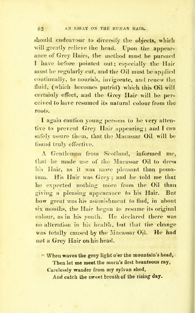 sliould endeavour to diversify the objects, wltk-Ii will greatly relieve the head. Upon the appear- ance of Grey Hairs, the method must be pursued I have befope pointed out; especially the Hair must be regularly cut, and the Oil must be applied continually, to nourish, invigorate, and renew tlio Huid, (which becomes putrid) which this Oil will certainly effect, and the Grey Hair will be per- ceived to have resumed its natural colour from the roots. I again caution young persons to be very atten- tive to prevent Grey Hair ap[)earing; and lean safely assure them, that the Macassar Oil will be found truly effective. A Gentleman from Scotland, informed me, that he made use of the Macassar Oil to dress his Hair, as it was more pleasant than poma- tum. His Hair was Grey ; and he told me that he expected nothing more from the Oil than giving a pleasing appearance to his Hair. But how great Vi'as his astonishment to find, in about six months, the Hair began to resume its original colour, as in his youth. He declared there was no alteration in his health, but that the change was totally caused by the Tsiacassar Ojl. He had not a Grey Hair on his head.  When waves the grey light o'er the mountain's head. Then let me meet the morn's first beauteous ray, Carelessly wander from my sylvan shed. And catch the sweet breath of the rising day.