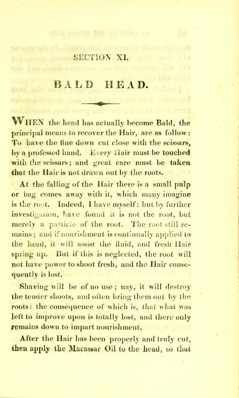 BALD HEAD. When the head has actually become Bald, the principal means to recover the Hair, are as follow : To have the tine down cut close with the scissars, by a professed liand. Every Hair must be touched with the scissars; and great care must be taken that the Hair is not drawn out by the roots. At the falling of the Hair there is a small pulp or bag comes away with it, which many imagine is the root. Indeed, I have myself: but by further investiguiion, Iiave found it is not the root, but merely a particle of the root. The root still re- mains; and if nourishment is continually ap})lie<i to the head, it will assist the iluid, and fresii Hair spring up. But if this is neglected, the root will not have power to shoot fresh, and the Hair conse- quently is lost. Shaving will be of no use ; nay, it will destroy the tender shoots, and often bring them out by the roots: the consequence of which is, that what was left to improve upon is totally lost, and there only remains down to impart nourishment. After the Hair has been properly and truly cut, then apply the Macassar Oil to the head, so that