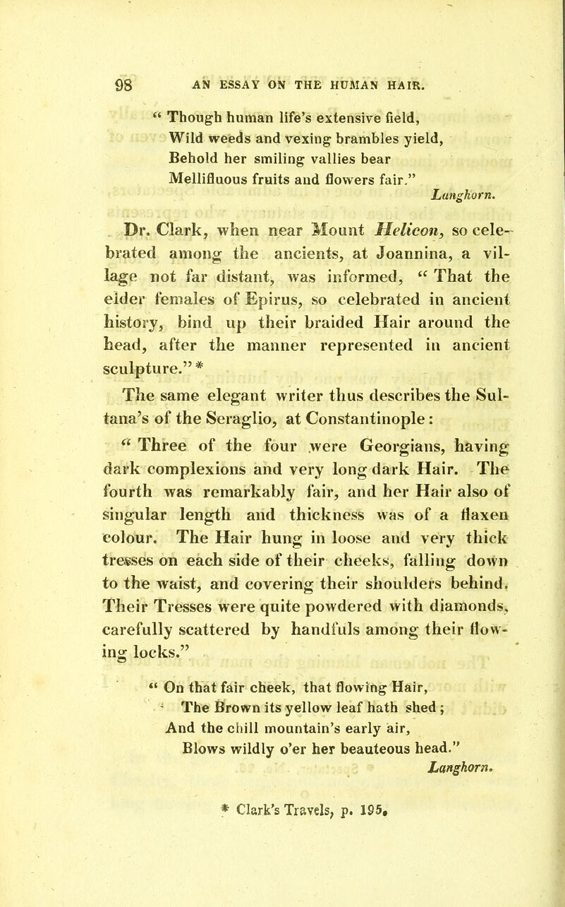  Though human life's extensive field, Wild weeds and vexing brambles yield, Behold her smiling vallies bear Mellifluous fruits and flovi^ers fair. Lunghorn. Dr. Clark, when near Mount Helicon, so cele- brated among the ancients, at Joannina, a vil- lage not far distant, was informed,  That the elder females of Epirus, so celebrated in ancient history, bind up their braided Hair around the head, after the manner represented in ancient sculpture. * The same elegant writer thus describes the Sul- tana's of the Seraglio, at Constantinople:  Three of the four were Georgians, having dark complexions and very long dark Hair. The fourth was remarkably fair, and her Hair also of singular length and thickness was of a flaxen colour. The Hair hung in loose and very thick tresses on each side of their cheeks, falling down to the waist, and covering their shoulders behind. Their Tresses were quite powdered with diamonds, carefully scattered by handfuls among their flow- ing locks.  On that fair cheek, that flowing Hair, The Brown its yellow leaf hath shed ; And the ciiill mountain's early air, Blows wildly o'er her beauteous head, Langhorn. * Clark's Travels, p. 195,