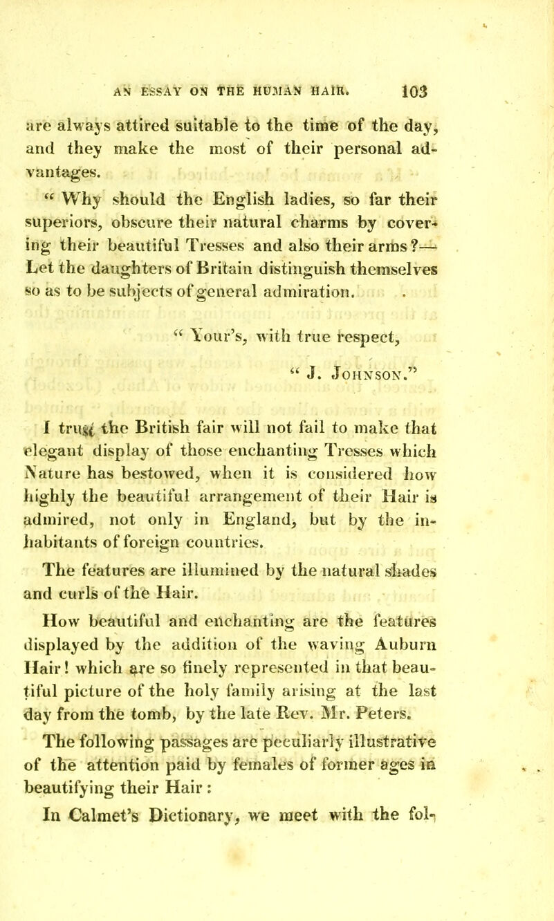 are always attired suitable to the time of the day, and they make the most of their personal ad- vantages.  Why should the English ladies, so far their superiors, obscure their natural charms by cover* ing their beautiful Tresses and also their arms ?— Let the daughters of Britain distinguish themselves so as to be subjects of general admiration.  Your's, with true respect,  J. Johnson.'* I trust the British fair will not fail to make that elegant display of those enchanting Tresses which Nature has bestowed, when it is considered how highly the beautiful arrangement of their Hair is admired, not only in England, but by the in- jiabitants of foreign countries. , The features are illumined by the naturafVblades and curls of the Hair. How beautiful and eUchariting are the features displayed by the addition of the waving Auburn Hair! which ^re so finely represented in that beau- tiful picture of the holy family arising at the last day from the tomb, by the late Rev. Mr. Peters. The following passages are peculiarly illustratite of the attention paid by females of former ages in beautifying their Hair: In Calmet's Dictionary, we meet with the fol-;