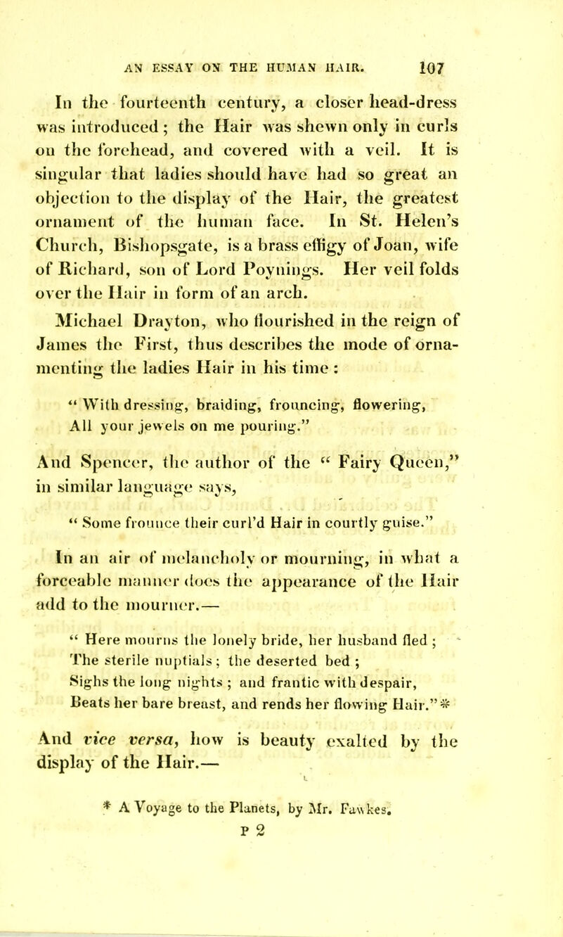 In the fourteenth century, a closer head-dress was introduced; the Hair Avas shewn only in curls on the forehead, and covered with a veil. It is sin<jular that ladies should have had so great an objection to the display of the Hair, the greatest ornament of the human face. In St. Helen's Church, Bishopsgate, is a brass effigy of Joan, wife of Richard, son of Lord Poynings. Her veil folds over the Hair in form of an arch. Michael Drayton, who flourished in the reign of James the First, thus describes the mode of orna- menting the ladies Hair in his time :  With dressing:, braiding, frouncing', flowering, All your jewels on me pouring. And Spencer, the author of the  Fairy Queen, in similar language says,  Some frounce (heir curl'd Hair in courtly guise. In an air of melancholy or mourning, in what a forceable niamu'r does the aj)pearance of the Hair add to the mourner.—  Here mourns the lonely bride, her husband fled ; The sterile nuptials; the deserted bed ; Sighs the long nights ; and frantic with despair, Beats her bare breast, and rends her flowing Hair. * And vice versa, how is beauty exalted by the display of the Hair.— * A Voyage to the Planets, by Mr. Fa\\ kes. P 2