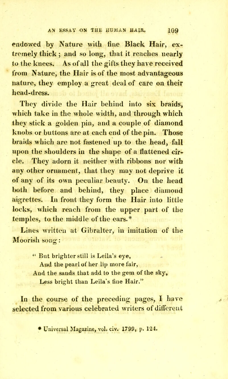 endowed by Nature with fine Black Hair, ex- tremely thick ; and so long, that it reaches nearly to the knees. As of all the gifts they have received from Nature, the Hair is of the most advantageous nature, they employ a great deal of care on their head-dress. Tbey divide the Hair behind into six braids, which take in the whole width, and through which they stick a golden pin, and a couple of diamond knobs or buttons are at each end of the pin. Those braids which are not fastened up to the head, fall upon the shoulders in the shape of a Hattened cir- cle. They adorn it neither with ribbons nor with any other ornament, that they may not deprive it of any of its own peculiar beauty. On the head both before and behind, they place diamond aigrettes. In front they form the Hair into little locks, which reach from the upper part of the temples, to the middle of the ears.* Lines written at Gibralter, in imitation of the Moorish song: *' But brighter still is Leila's eye. And the pearl of her lip more fair, And the sands that add to the gem of the sky, Less bright than Leila's fine Hair. In the course of the preceding pages, I have selected from various celebrated writers of dilFereut * Universal Magazine, vol. civ. 1799, p. 124.