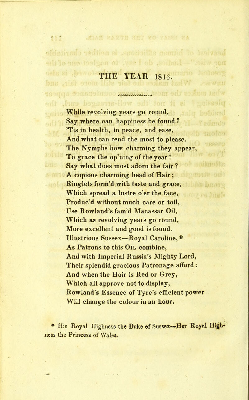 THE YEAR 18IG. While revolving years go round, Say where can happiness be found ? 'Tis in health, in peace, and ease, And what can tend the most to please. The Nymphs how charming they appear, To grace the op'ning of the year ! Say what does most adorn the fair ? A copious charming head of Hair; Ringlets form'd with taste and grace. Which spread a lustre o'er the face, Produc'd without much care or toil, Use Rowland's fam'd Macassar Oil, Which as revolving years go round. More excellent and good is found. Illustrious Sussex—Royal Caroline,* As Patrons to this Oil conibine. And with Imperial Russia's Mighty Lord, Their splendid gracious Patronage afford : And when the Hair is Red or Grey, Which all approve not to display, Rowland's Essence of Tyre's efficient power Will change the colour in an hour. * His Royal Highness the Dulie of Sussex—Her Royal High- ness the Princess of Wales.