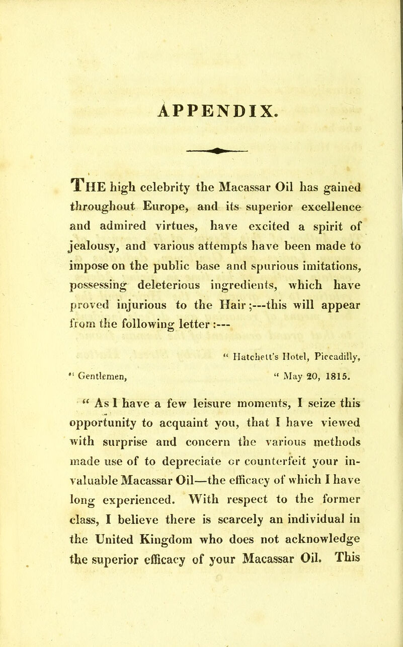 APPENDIX. The high celebrity the Macassar Oil has gained throughout Europe, and its superior excellence and admired virtues, have excited a spirit of jealousy, and various attempts have been made to impose on the public base and spurious imitations, possessing deleterious ingredients, which have proved injurious to the Hair;—this will appear from the following letter :—  Hatchelt's Hotel, Piccadilly,  Gentlemen,  May 20, 1815. As 1 have a few leisure moments, I seize this opportunity to acquaint you, that I have viewed with surprise and concern the various methods made use of to depreciate or counterfeit your in- valuable Macassar Oil—the efficacy of which I have long experienced. With respect to the former class, I believe there is scarcely an individual in the United Kingdom who does not acknowledge the superior efficacy of your Macassar Oil. This