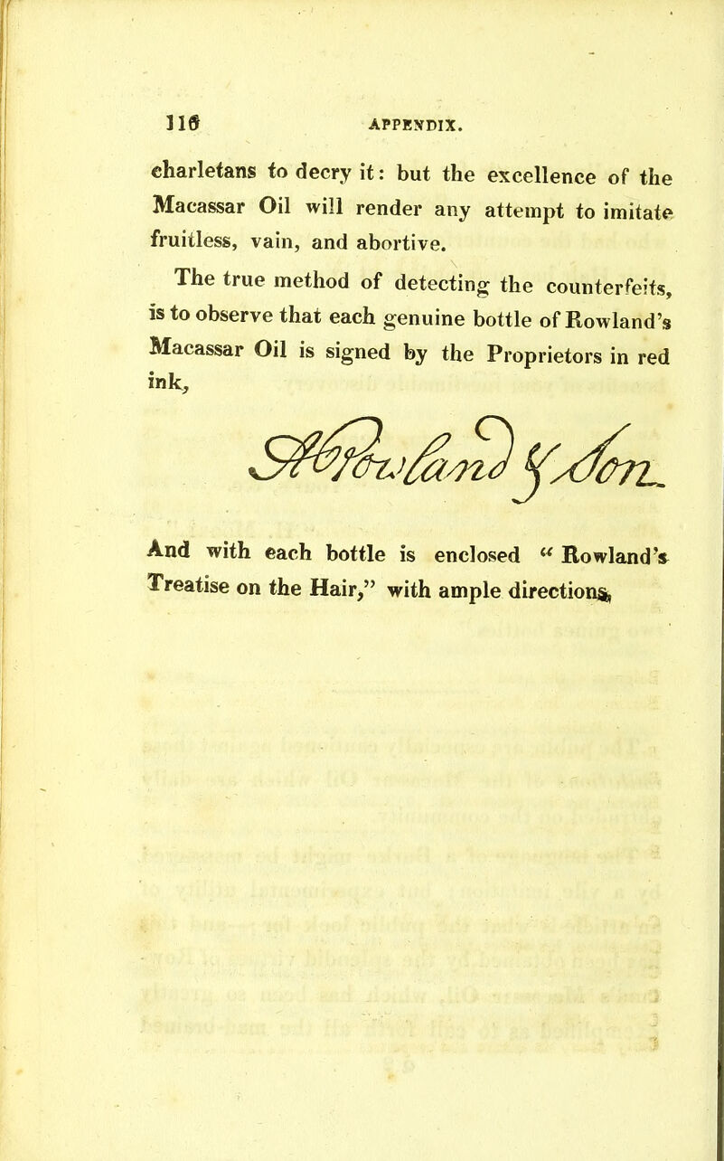 lis APPENDIX. charletans to decry it: but the excellence of the Macassar Oil will render any attempt to imitate fruitless, vain, and abortive. The true method of detecting the counterfeits, is to observe that each genuine bottle of Rowland's Macassar Oil is signed by the Proprietors in red ink. And with each bottle is enclosed ^ RowlandV Treatise on the Hair, with ample directions,