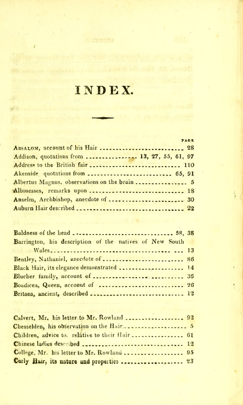 INDEX. Absalom, account of his Hair ....... 28 Addison, quotations from 13, 27, 55, 61, 97 Address to the British fair.. 110 Akenside quotations from 65, 91 Albertus Magnus, observations on the brain 5 Albiuesses, remarks upon . 18 Anselm, Archbishop, anecdote of 30 Auburn Hairdesiribed ..... 22 Baldness of tl>e head 58, 38 Barrington, his description of the natives of New South Wales 13 Bentley, Nathaniel, anecdote of 86 Black Hair, its elegance demonstrated 14 Blucher family, account of 36 Boadicea, Queen, account of 26 Britons, ancient, described . 12 Calvert, Mr. his letter to Mr. Rowland 92 Chessehlen, his observation on the Hair 5 Children, advice to. relative to thtir Hair 61 Chinese ladies des'- ibed 12 College, Mr. his letter to Mr. Rowland 95 Carly Hw, it3 nature aad propeitiss ^3