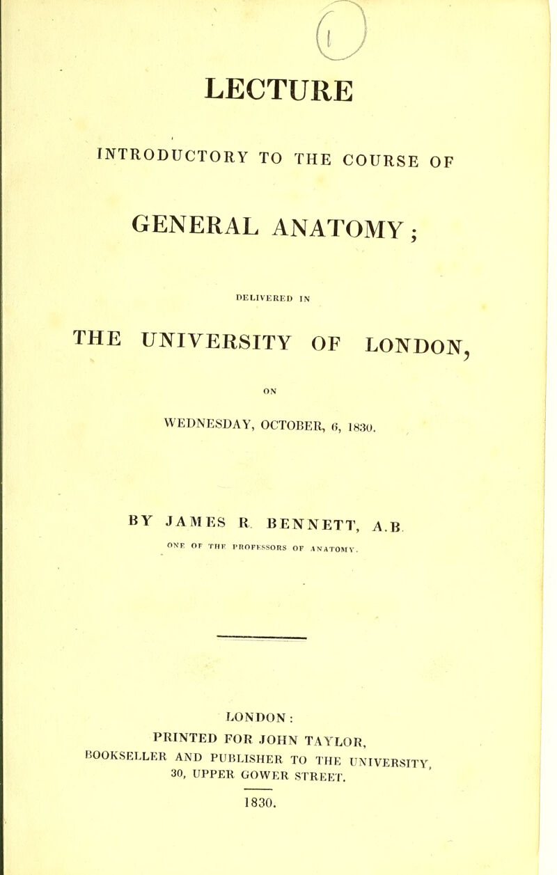 LECTURE INTRODHCTORY TO THE COURSE OF GENERAL ANATOMY; DELIVERED IN THE UNIVERSITY OF LONDON^ ON WEDNESDAY, OCTOBER, 6, 1830. BY JAMES R BENNETT, A.B. ONE OF Tin- PnOFFSSORS OF ANATOMY. LONDON: PRINTED FOR JOHN TAYLOR, BOOKSELLER AND PUBLISHER TO THE UNIVER: 30, UPPER GOWER STREET. 1830.