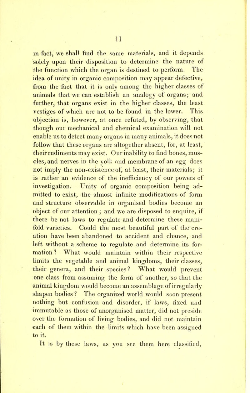 in fact, we shall find the same materials, and it depends solely upon their disposition to determine the nature of the function which the organ is destined to perform. The idea of unity in organic composition may appear defective, from the fact that it is only among the higher classes of animals that we can establish an analogy of organs; and further, that organs exist in the higher classes, the least vestiges of which are not to be found in the lower. This objection is, however, at once refuted, by observing, that though our mechanical and chemical examination will not enable us to detect many organs in many animals, it does not follow that these organs are altogether absent, for, at least, their rudiments may exist. Our inability to find bones, mus- cles, and nerves in the yolk and membrane of an egg does not imply the non-existence of, at least, their materials; it is rather an evidence of the inefficiency of our powers of investigation. Unity of organic composition being ad- mitted to exist, the almost infinite modifications of form and structure observable in organised bodies become an object of our attention ; and we are disposed to enquire, if there be not laws to regulate and determine these mani- fold varieties. Could the most beautiful part of the cre- ation have been abandoned to accident and chance, and left without a scheme to regulate and determine its for- mation ? What would maintain within their respective limits the vegetable and animal kingdoms, their classes, their genera, and their species? What would prevent one class from assuming the form of another, so that the animal kingdom would become an assemblage of irregularly shapen bodies ? The organized world would soon present nothing but confusion and disorder, if laws, fixed and immutable as those of unorganised matter, did not preside over the formation of living bodies, and did not maintain each of them within the limits which have been assipiied to it. It is by these laws, as you see them here classified,