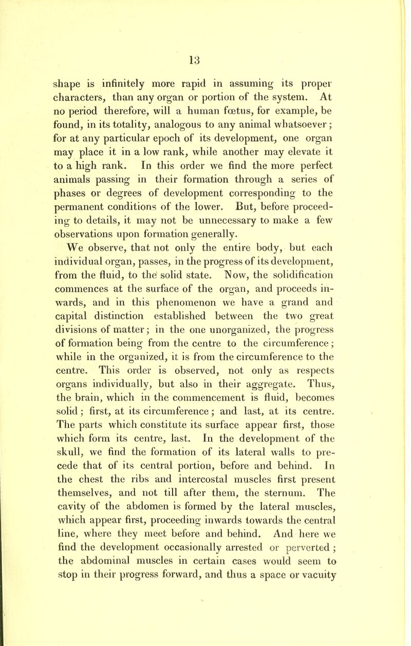 shape is infinitely more rapid in assuming its proper characters, than any organ or portion of the system. At no period therefore, will a human foetus, for example, be found, in its totality, analogous to any animal whatsoever; for at any particular epoch of its development, one organ may place it in a low rank, while another may elevate it to a high rank. In this order we find the more perfect animals passing in their formation through a series of phases or degrees of development corresponding to the permanent conditions of the lower. But, before proceed- ing to details, it may not be unnecessary to make a few observations upon formation generally. We observe, that not only the entire body, but each individual organ, passes, in the progress of its development, from the fluid, to the solid state. Now, the solidification commences at the surface of the organ, and proceeds in- wards, and in this phenomenon we have a grand and capital distinction established between the two great divisions of matter; in the one unorganized, the progress of formation being from the centre to the circumference; while in the organized, it is from the circumference to the centre. This order is observed, not only as respects organs individually, but also in their aggregate. Thus, the brain, which in the commencement is fluid, becomes solid; first, at its circumference; and last, at its centre. The parts which constitute its surface appear first, those which form its centre, last. In the development of the skull, we find the formation of its lateral walls to pre- cede that of its central portion, before and behind. In the chest the ribs and intercostal muscles first present themselves, and not till after them, the sternum. The cavity of the abdomen is formed by the lateral muscles, which appear first, proceeding inwards towards the central line, where they meet before and behind. And here we find the development occasionally arrested or perverted ; the abdominal muscles in certain cases would seem to stop in their progress forward, and thus a space or vacuity