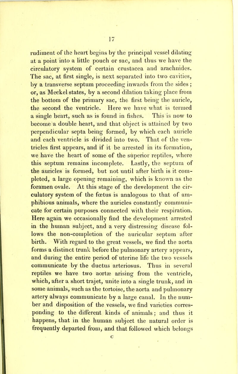 rudiment of the heart begins by the principal vessel dilating at a point into a little pouch or sac, and thus we have the circulatory system of certain Crustacea and arachnides. The sac, at first single, is next separated into two cavities, by a transverse septum proceeding inwards from the sides ; or, as Meckel states, by a second dilation taking place from the bottom of the primary sac, the first being the auricle, the second the ventricle. Here we have what is termed a single heart, such as is found in fishes. This is now to become a double heart, and that object is attained by two perpendicular septa being formed, by which each auricle and each ventricle is divided into two. That of the ven- tricles first appears, and if it be arrested in its formation, we have the heart of some of the superior reptiles, where this septum remains incomplete. Lastly, the septum of the auricles is formed, but not until after birth is it com- pleted, a large opening remaining, which is known as the foramen ovale. At this stage of the development the cir- culatory system of the foetus is analogous to that of am- phibious animals, where the auricles constantly communi- cate for certain purposes connected with their respiration. Here again we occasionally find the development arrested in the human subject, and a very distressing disease fol- lows the non-completion of the auricular septum after birth. With regard to the great vessels, we find the aorta forms a distinct trunk before the pulmonary artery appears, and during the entire period of uterine life the two vessels communicate by the ductus arteriosus. Thus in several reptiles we have two aortae arising from the ventricle, which, after a short trajet, unite into a single trunk, and in some animals, such as the tortoise, the aorta and pulmonary artery always communicate by a large canal. In the num- ber and disposition of the vessels, we find varieties corres- ponding to the different kinds of animals; and thus it happens, that in the human subject the natural order is frequently departed from, and that followed which belongs c