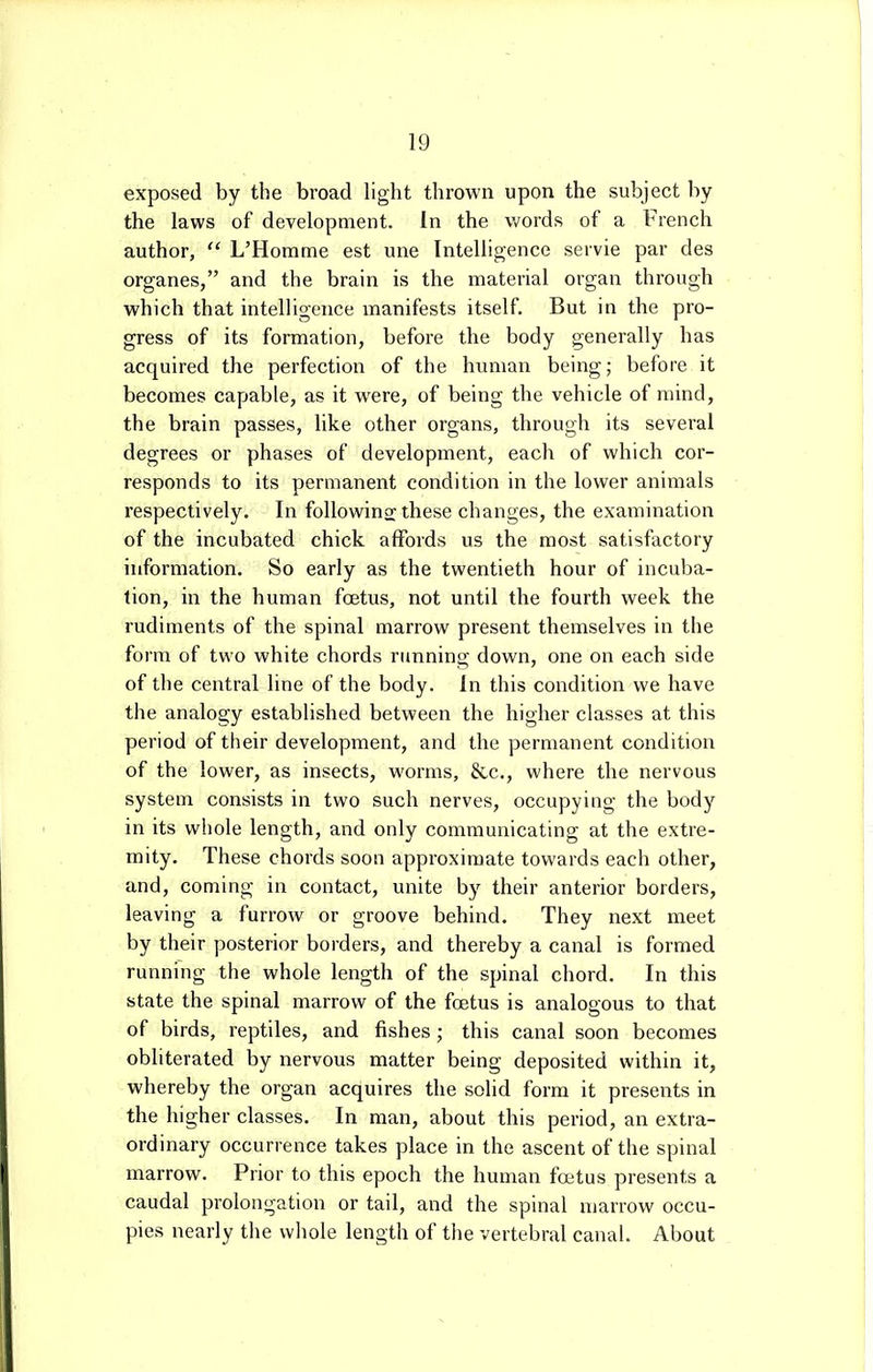exposed by the broad light thrown upon the subject by the laws of development. In the words of a French author,  L'Horame est une Intelligence servie par des organes, and the brain is the material organ through which that intelligence manifests itself. But in the pro- gress of its formation, before the body generally has acquired the perfection of the human being; before it becomes capable, as it were, of being the vehicle of mind, the brain passes, like other organs, through its several degrees or phases of development, each of which cor- responds to its permanent condition in the lower animals respectively. In followino; these changes, the examination of the incubated chick affords us the most satisfactory information. So early as the twentieth hour of incuba- tion, in the human foetus, not until the fourth week the rudiments of the spinal marrow present themselves in the form of two white chords running down, one on each side of the central line of the body. In this condition we have the analogy established between the higher classes at this period of their development, and the permanent condition of the lower, as insects, worms, &c., where the nervous system consists in two such nerves, occupying the body in its whole length, and only communicating at the extre- mity. These chords soon approximate towards each other, and, coming in contact, unite by their anterior borders, leaving a furrow or groove behind. They next meet by their posterior borders, and thereby a canal is formed running the whole length of the spinal chord. In this state the spinal marrow of the foetus is analogous to that of birds, reptiles, and fishes; this canal soon becomes obliterated by nervous matter being deposited within it, whereby the organ acquires the solid form it presents in the higher classes. In man, about this period, an extra- ordinary occurrence takes place in the ascent of the spinal marrow. Prior to this epoch the human foetus presents a caudal prolongation or tail, and the spinal marrow occu- pies nearly the whole length of the vertebral canal. About