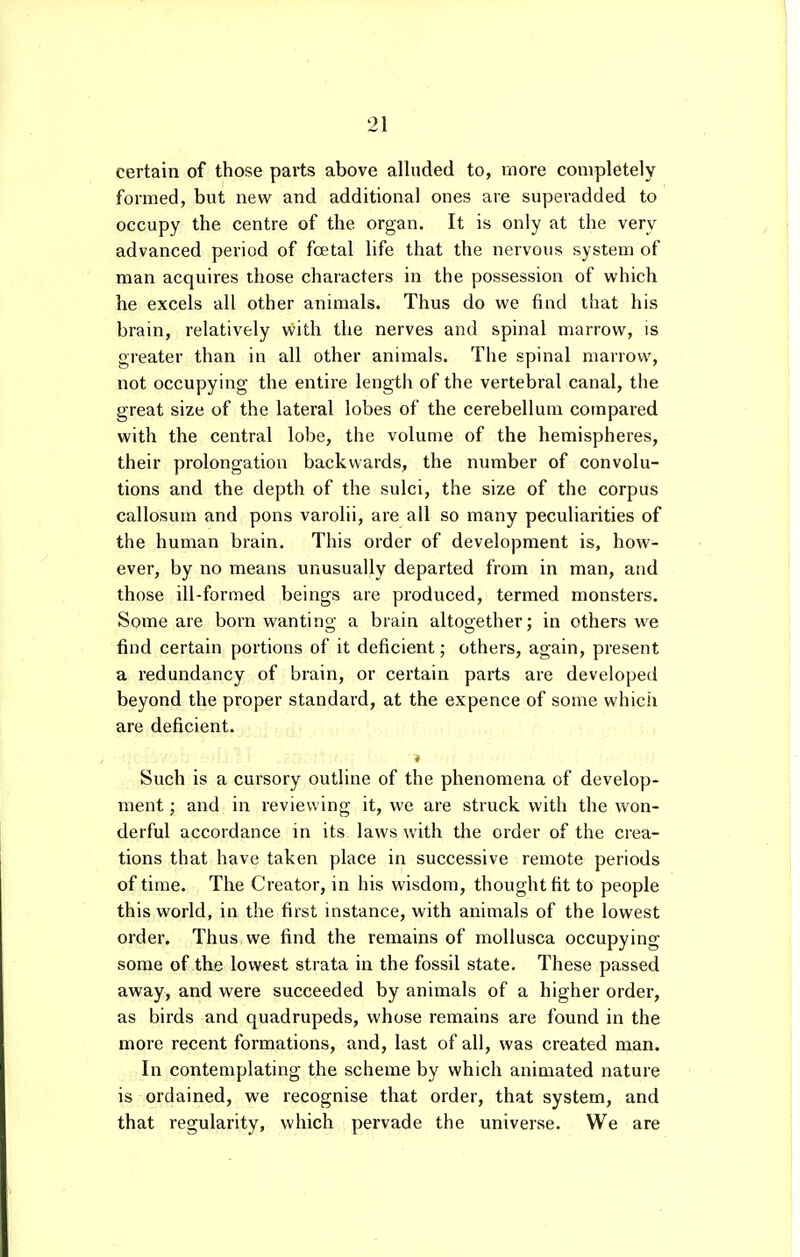 certain of those parts above alluded to, more completely formed, but new and additional ones are superadded to occupy the centre of the organ. It is only at the very advanced period of foetal life that the nervous system of man acquires those characters in the possession of which he excels all other animals. Thus do we find that his brain, relatively with the nerves and spinal marrow, is greater than in all other animals. The spinal marrow, not occupying the entire length of the vertebral canal, the great size of the lateral lobes of the cerebellum compared with the central lobe, the volume of the hemispheres, their prolongation backwards, the number of convolu- tions and the depth of the sulci, the size of the corpus callosum and pons varolii, are all so many peculiarities of the human brain. This order of development is, how- ever, by no means unusually departed from in man, and those ill-formed beings are produced, termed monsters. Some are born wanting a brain altogether; in others we find certain portions of it deficient; others, again, present a redundancy of brain, or certain parts are developed beyond the proper standard, at the expence of some which are deficient. < Such is a cursory outline of the phenomena of develop- ment ; and in reviewing it, we are struck with the won- derful accordance in its laws with the order of the crea- tions that have taken place in successive remote periods of time. The Creator, in his wisdom, thought fit to people this world, in the first instance, with animals of the lowest order. Thus we find the remains of mollusca occupying some of the lowest strata in the fossil state. These passed away, and were succeeded by animals of a higher order, as birds and quadrupeds, whose remains are found in the more recent formations, and, last of all, was created man. In contemplating the scheme by which animated nature is ordained, we recognise that order, that system, and that regularity, which pervade the universe. We are