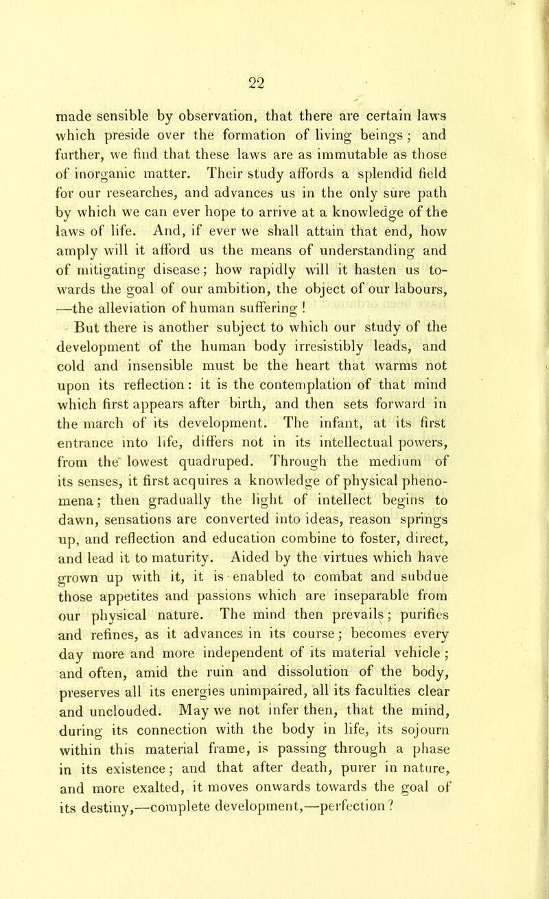 made sensible by observation, that there are certain laws which preside over the formation of hving beings; and further, we find that these laws are as immutable as those of inorganic matter. Their study affords a splendid field for our researches, and advances us in the only sure path by which we can ever hope to arrive at a knowledge of the laws of life. And, if ever we shall attain that end, how amply will it afford us the means of understanding and of mitigating disease; how rapidly will it hasten us to- wards the goal of our ambition, the object of our labours, —the alleviation of human sulferino;! But there is another subject to which our study of the development of the human body irresistibly leads, and cold and insensible must be the heart that warms not upon its reflection: it is the contemplation of that mind which first appears after birth, and then sets forward in the march of its development. The infant, at its first entrance into life, differs not in its intellectual powers, from the lowest quadruped. Through the medium of its senses, it first acquires a knowledge of physical pheno- mena; then gradually the light of intellect begins to dawn, sensations are converted into ideas, reason springs up, and reflection and education combine to foster, direct, and lead it to maturity. Aided by the virtues which have grown up with it, it is ■ enabled to combat and subdue those appetites and passions which are inseparable from our physical nature. The mind then prevails; purifies and refines, as it advances in its course; becomes every day more and more independent of its material vehicle ; and often, amid the ruin and dissolution of the body, preserves all its energies unimpaired, all its faculties clear and unclouded. May we not infer then, that the mind, during its connection with the body in life, its sojourn within this material frame, is passing through a phase in its existence; and that after death, purer in nature, and more exalted, it moves onwards towards the goal of its destiny,—complete development,—perfection?