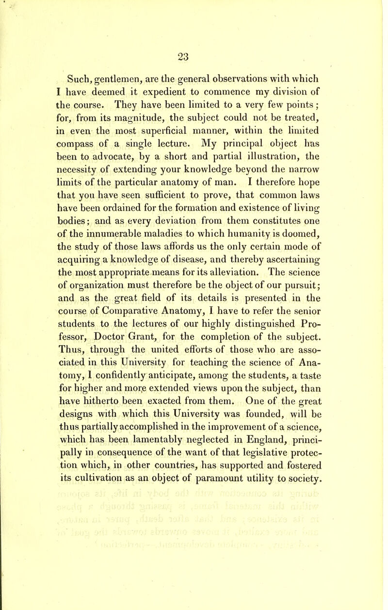 Such, gentlemen, are the general observations with which I have deemed it expedient to commence my division of the course. They have been limited to a very few points; for, from its magnitude, the subject could not be treated, in even the most superficial manner, within the limited compass of a single lecture. My principal object has been to advocate, by a short and partial illustration, the necessity of extending your knowledge beyond the narrow limits of the particular anatomy of man. I therefore hope that you have seen sufficient to prove, that common laws have been ordained for the formation and existence of living- bodies; and as every deviation from them constitutes one of the innumerable maladies to which humanity is doomed, the study of those laws affords us the only certain mode of acquiring a knowledge of disease, and thereby ascertaining the most appropriate means for its alleviation. The science of organization must therefore be the object of our pursuit; and as the great field of its details is presented in the course of Comparative Anatomy, I have to refer the senior students to the lectures of our highly distinguished Pro- fessor, Doctor Grant, for the completion of the subject. Thus, through the united efforts of those who are asso- ciated in this University for teaching the science of Ana- tomy, 1 confidently anticipate, among the students, a taste for higher andmor.e extended views upon the subject, than have hitherto been exacted from them. One of the great designs with which this University was founded, will be thus partially accomplished in the improvement of a science, which has been lamentably neglected in England, princi- pally in consequence of the want of that legislative protec- tion which, in other countries, has supported and fostered its cultivation as an object of paramount utility to society.