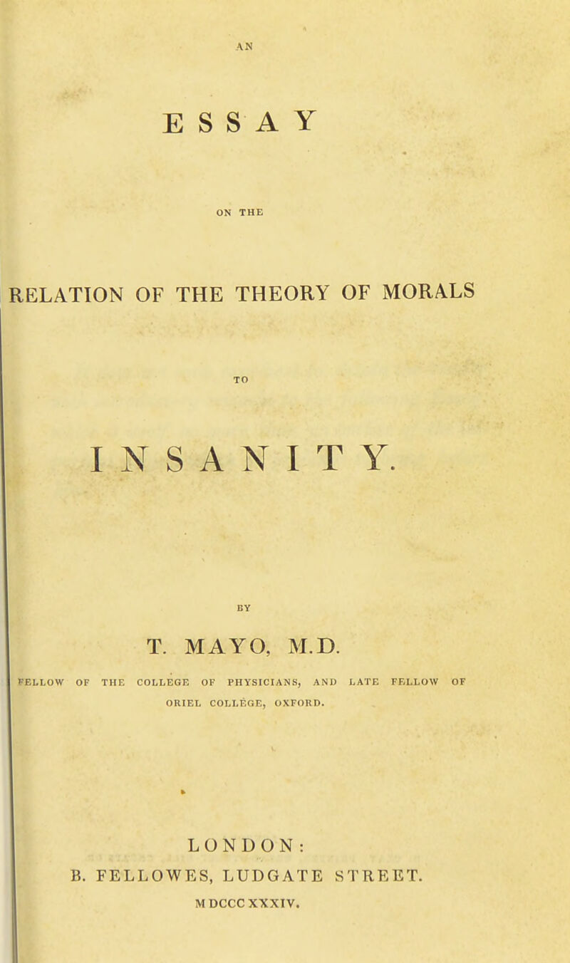 ESSAY ON THE RELATION OF THE THEORY OF MORALS TO INSANITY. BY T. MAYO, M.D. PELLOW OF THE COLLEGE OF PHYSICIANS, AND LATE FELLOW OF ORIEL COLLEGE, OXFORD. LONDON: B. FELLOWES, LUDGATE STREET.