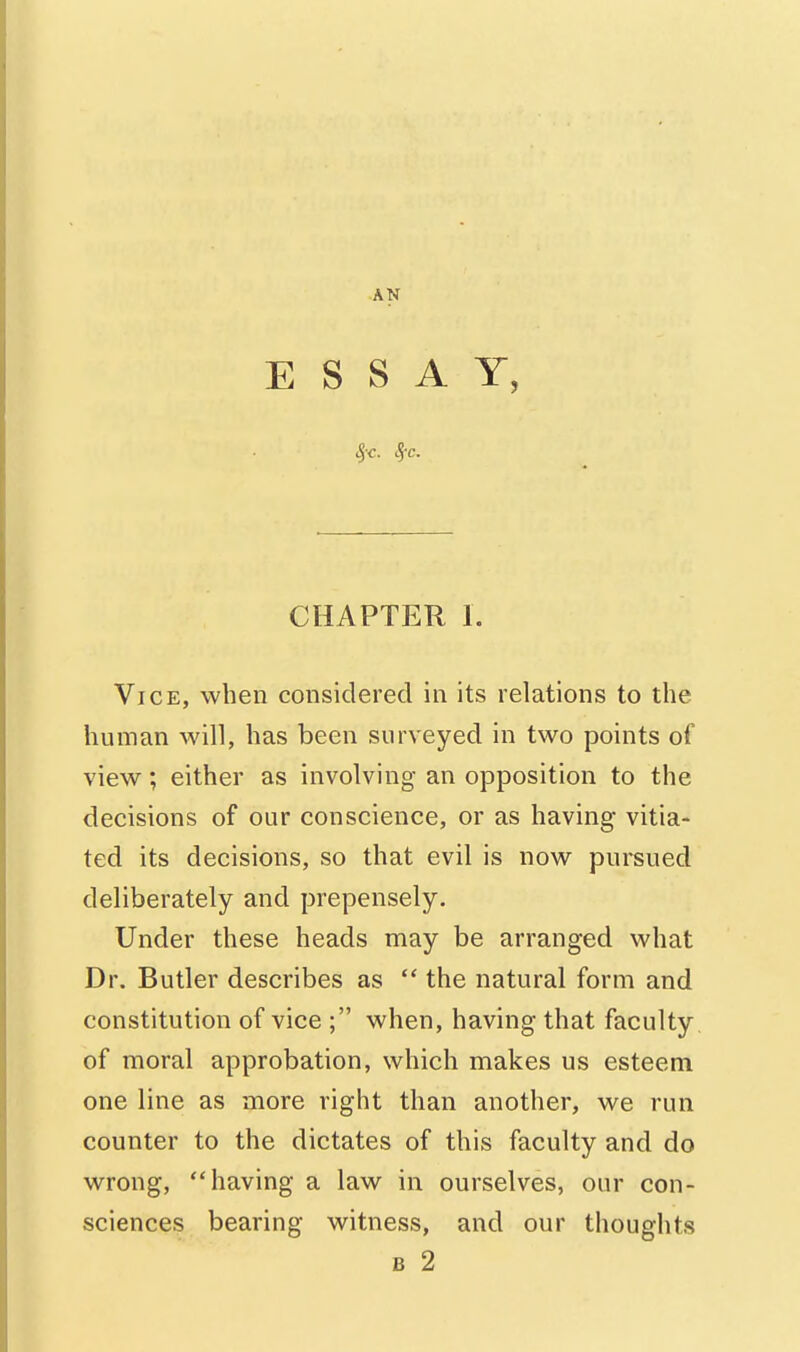 ■AN ESSAY, %c. S(c. CHAPTER 1. Vice, when considered in its relations to the human will, has been surveyed in two points of view; either as involving an opposition to the decisions of our conscience, or as having vitia- ted its decisions, so that evil is now pursued deliberately and prepensely. Under these heads may be arranged what Dr. Butler describes as  the natural form and constitution of vice ; when, having that faculty of moral approbation, which makes us esteem one line as more right than another, we run counter to the dictates of this faculty and do wrong, having a law in ourselves, our con- sciences bearing witness, and our thoughts B 2