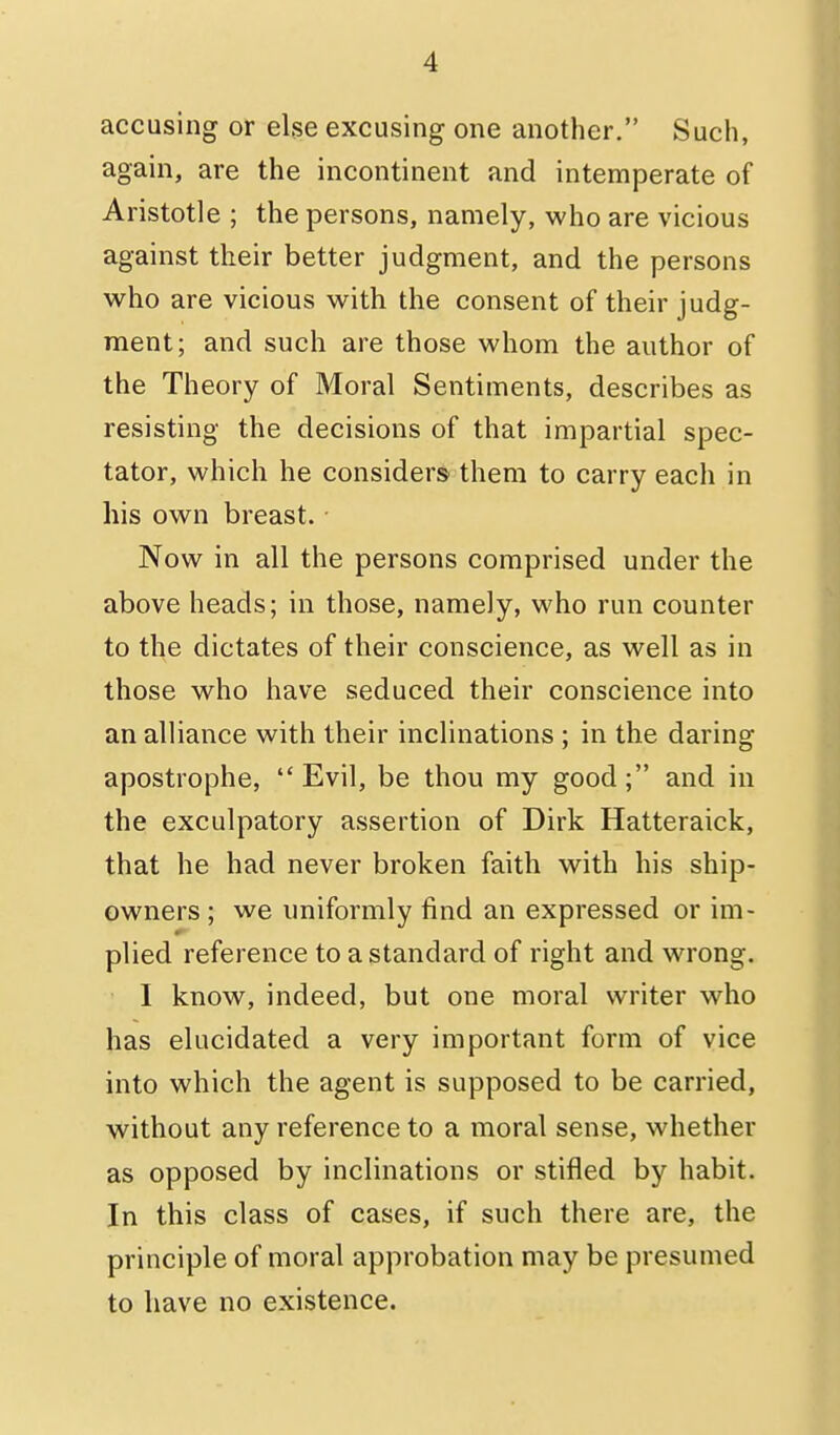 accusing or else excusing one another. Such, again, are the incontinent and intemperate of Aristotle ; the persons, namely, who are vicious against their better judgment, and the persons who are vicious with the consent of their judg- ment; and such are those whom the author of the Theory of Moral Sentiments, describes as resisting the decisions of that impartial spec- tator, which he considers them to carry each in his own breast. Now in all the persons comprised under the above heads; in those, namely, who run counter to the dictates of their conscience, as well as in those who have seduced their conscience into an alliance with their inclinations ; in the daring apostrophe, Evil, be thou my good; and in the exculpatory assertion of Dirk Hatteraick, that he had never broken faith with his ship- owners ; we uniformly find an expressed or im- 0 plied reference to a standard of right and wrong. I know, indeed, but one moral writer who has elucidated a very important form of vice into which the agent is supposed to be carried, without any reference to a moral sense, whether as opposed by inclinations or stifled by habit. In this class of cases, if such there are, the principle of moral approbation may be presumed to have no existence.