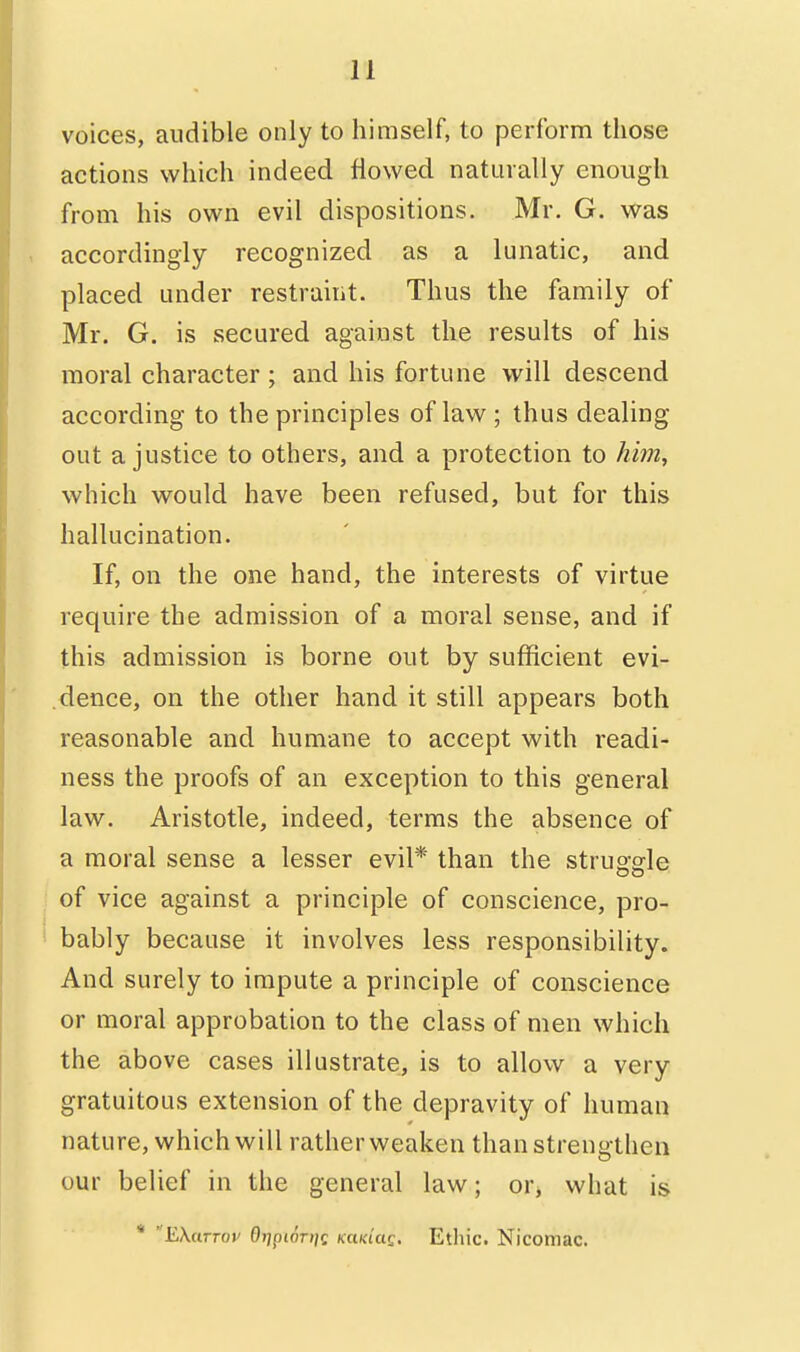 voices, audible only to himself, to perform those actions which indeed flowed naturally enough from his own evil dispositions. Mr. G. was accordingly recognized as a lunatic, and placed under restraint. Thus the family of Mr. G. is secured against the results of his moral character ; and his fortune will descend according to the principles of law ; thus dealing out a justice to others, and a protection to him, which would have been refused, but for this hallucination. If, on the one hand, the interests of virtue require the admission of a moral sense, and if this admission is borne out by sufficient evi- dence, on the other hand it still appears both reasonable and humane to accept with readi- ness the proofs of an exception to this general law. Aristotle, indeed, terms the absence of a moral sense a lesser evil* than the struggle of vice against a principle of conscience, pro- bably because it involves less responsibility. And surely to impute a principle of conscience or moral approbation to the class of men which the above cases illustrate, is to allow a very gratuitous extension of the depravity of human nature, which will rather weaken than strengthen our belief in the general law; or, what is  EXcirroi' Otjpiori]^ Kctw'ae. Ethic. Nicomac,