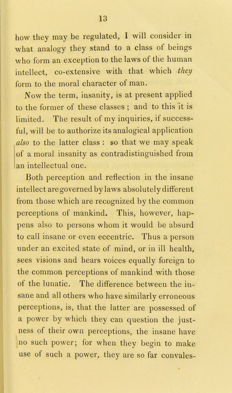 how they may be regulated, I will consider in what analogy they stand to a class of beings who form an exception to the laws of the human intellect, co-extensive with that which they form to the moral character of man. Now the term, insanity, is at present applied to the former of these classes ; and to this it is limited. The result of my inquiries, if success- ful, will be to authorize its analogical application also to the latter class : so that we may speak of a moral insanity as contradistinguished from an intellectual one. Both perception and reflection in the insane intellect are governed by laws absolutely different from those which are recognized by the common perceptions of mankind. This, however, hap- pens also to persons whom it would be absurd to call insane or even eccentric. Thus a person under an excited state of mind, or in ill health, sees visions and hears voices equally foreign to the common perceptions of mankind with those of the lunatic. The difference between the in- sane and all others who have similarly erroneous perceptions, is, that the latter are possessed of a power by which they can question the just- ness of their own perceptions, the insane have juo such power; for when they l)egin to make use of such a power, they are so far convales-