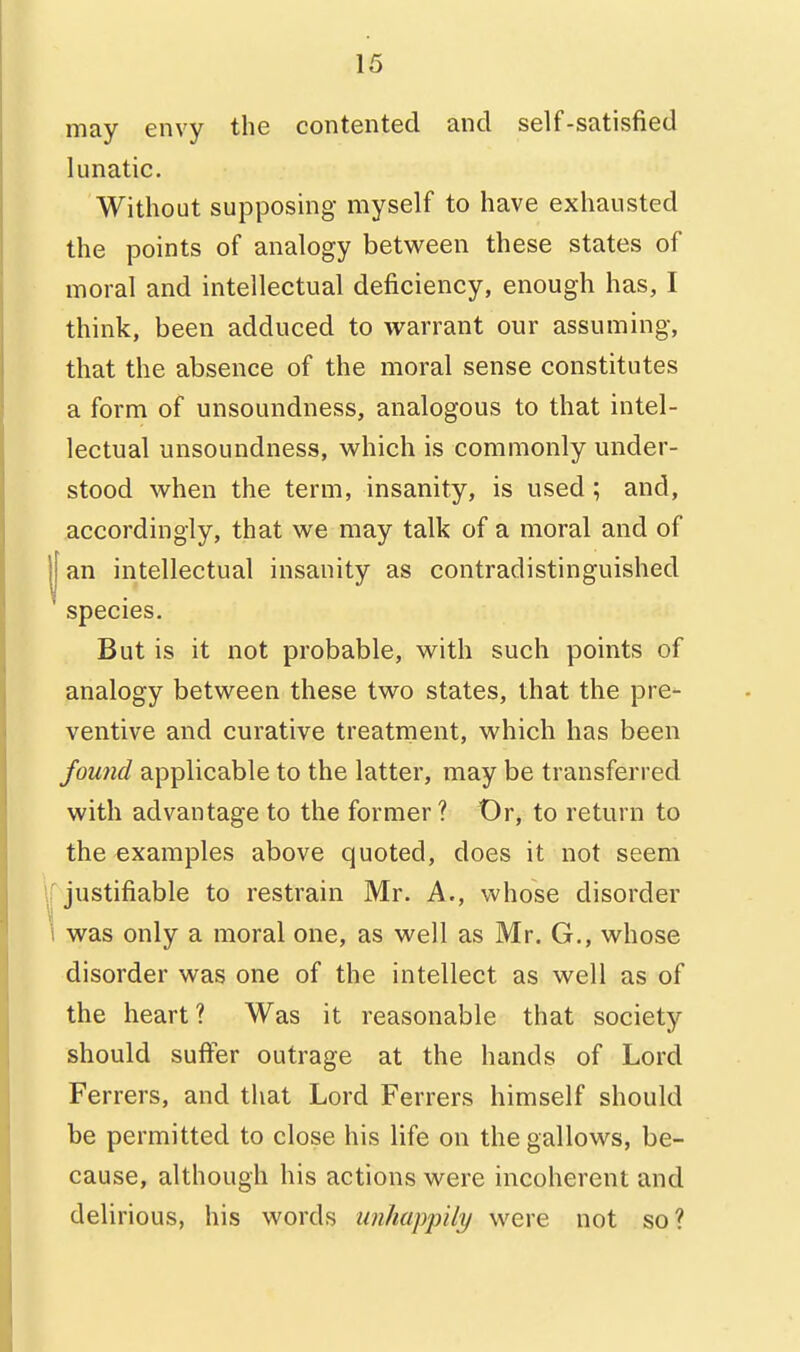 may envy the contented and self-satisfied lunatic. Without supposing- myself to have exhausted the points of analogy between these states of moral and intellectual deficiency, enough has, I think, been adduced to warrant our assuming, that the absence of the moral sense constitutes a form of unsoundness, analogous to that intel- lectual unsoundness, which is commonly under- stood when the term, insanity, is used; and, accordingly, that we may talk of a moral and of I an intellectual insanity as contradistinguished species. But is it not probable, with such points of analogy between these two states, that the pre- ventive and curative treatipent, which has been found applicable to the latter, may be transferred with advantage to the former? Or, to return to the examples above quoted, does it not seem \r justifiable to restrain Mr. A., whose disorder \ was only a moral one, as well as Mr. G., whose disorder was one of the intellect as well as of the heart? Was it reasonable that society should sufter outrage at the hands of Lord Ferrers, and that Lord Ferrers himself should be permitted to close his life on the gallows, be- cause, although his actions were incoherent and delirious, his words unhappily were not so?