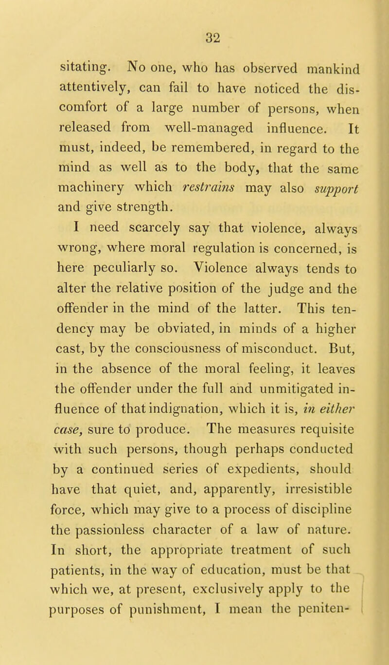 sitating. No one, who has observed mankind attentively, can fail to have noticed the dis- comfort of a large number of persons, when released from well-managed influence. It must, indeed, be remembered, in regard to the mind as well as to the body, that the same machinery which restrains may also support and give strength. I need scarcely say that violence, always wrong, where moral regulation is concerned, is here peculiarly so. Violence always tends to alter the relative position of the judge and the offender in the mind of the latter. This ten- dency may be obviated, in minds of a higher cast, by the consciousness of misconduct. But, in the absence of the moral feeling, it leaves the offender under the full and unmitigated in- fluence of that indignation, which it is, in either case, sure to produce. The measures requisite with such persons, though perhaps conducted by a continued series of expedients, should have that quiet, and, apparently, irresistible force, which may give to a process of discipline the passionless character of a law of nature. In short, the appropriate treatment of such patients, in the way of education, must be that which we, at present, exclusively apply to the purposes of punishment, I mean the peniten-