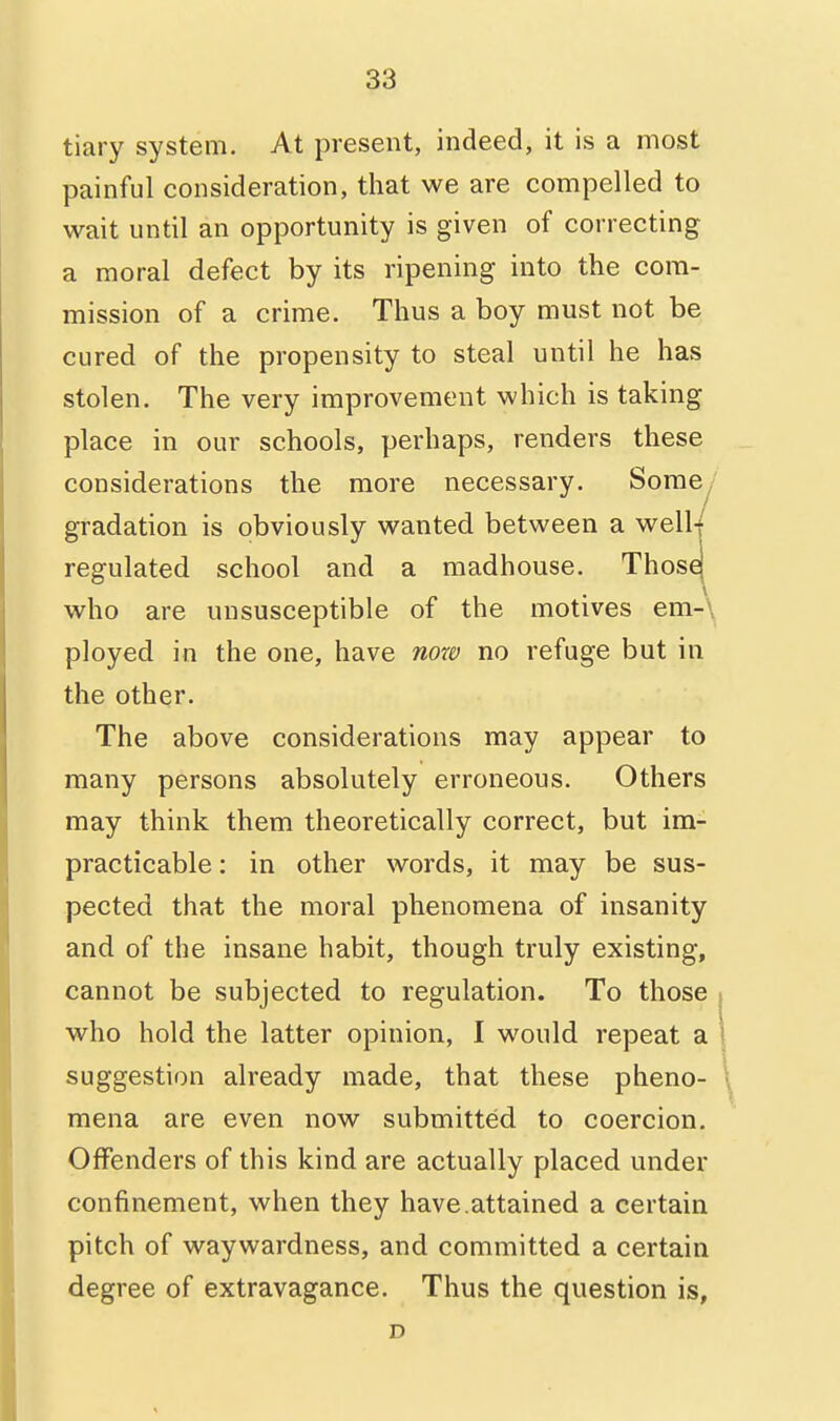 tiary system. At present, indeed, it is a most painful consideration, that we are compelled to wait until an opportunity is given of correcting a moral defect by its ripening into the com- mission of a crime. Thus a boy must not be cured of the propensity to steal until he has stolen. The very improvement which is taking place in our schools, perhaps, renders these considerations the more necessary. Somey gradation is obviously wanted between a well-/ regulated school and a madhouse. Thosej who are unsusceptible of the motives em-\ ployed in the one, have nora no refuge but in the other. The above considerations may appear to many persons absolutely erroneous. Others may think them theoretically correct, but im- practicable : in other words, it may be sus- pected that the moral phenomena of insanity and of the insane habit, though truly existing, cannot be subjected to regulation. To those | who hold the latter opinion, I would repeat a \ suggestion already made, that these pheno- \ mena are even now submitted to coercion. Offenders of this kind are actually placed under confinement, when they have.attained a certain pitch of waywardness, and committed a certain degree of extravagance. Thus the question is, D