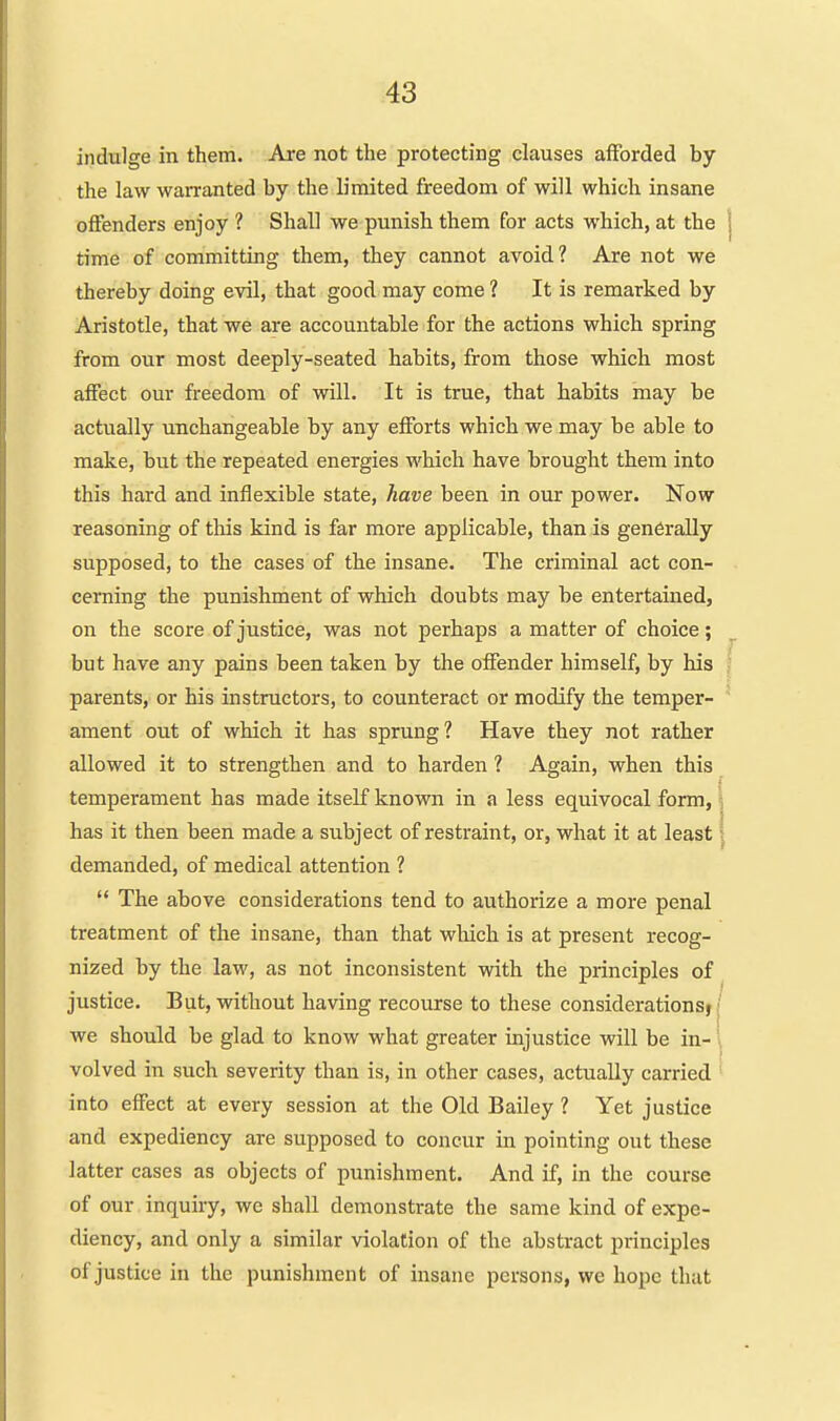 indulge in them. Are not the protecting clauses afforded by the law warranted by the limited freedom of will which insane offenders enjoy ? Shall we punish them for acts which, at the | time of committing them, they cannot avoid? Are not we thereby doing evil, that good may come ? It is remarked by Aristotle, that we are accountable for the actions which spring from our most deeply-seated habits, from those which most affect our freedom of will. It is true, that habits may be actually unchangeable by any efforts which we may be able to make, but the repeated energies which have brought them into this hard and inflexible state, have been in our power. Now reasoning of this kind is far more applicable, than is generally supposed, to the cases of the insane. The criminal act con- cerning the punishment of which doubts may be entertained, on the score of justice, was not perhaps a matter of choice; but have any pains been taken by the offender himself, by his ? parents, or his instructors, to counteract or modify the temper- ament out of which it has sprung? Have they not rather allowed it to strengthen and to harden ? Again, when this temperament has made itself known in a less equivocal form, ; has it then been made a subject of restraint, or, what it at least \^ demanded, of medical attention ? '* The above considerations tend to authorize a more penal treatment of the insane, than that wliich is at present recog- nized by the law, as not inconsistent with the principles of ^ justice. But, without having recourse to these considerations} |' we should be glad to know what greater injustice will be in- \ volved in such severity than is, in other cases, actually carried into effect at every session at the Old Bailey ? Yet justice and expediency are supposed to concur in pointing out these latter cases as objects of punishment. And if, in the course of our inquiry, we shall demonstrate the same kind of expe- diency, and only a similar violation of the abstract principles of justice in the punishment of insane persons, we hope that