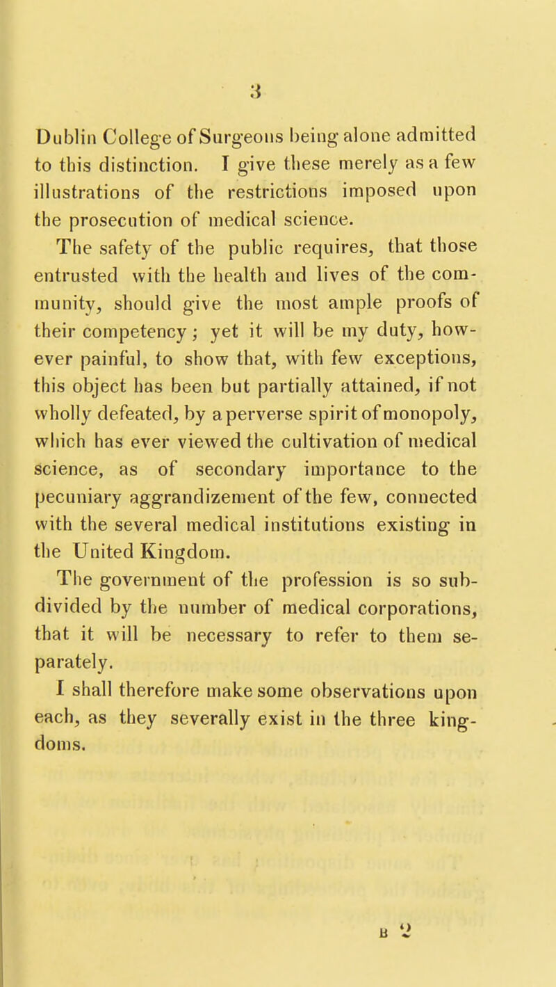 Dublin College of Surgeons being alone admitted to this distinction. I give these merely as a few illustrations of the restrictions imposed upon the prosecution of medical science. The safety of the public requires, that those entrusted with the health and lives of the com- munity, should give the most ample proofs of their competency; yet it will be my duty, how- ever painful, to show that, with few exceptions, this object has been but partially attained, if not wholly defeated, by a perverse spirit of monopoly, which has ever viewed the cultivation of medical science, as of secondary importance to the pecuniary aggrandizement of the few, connected with the several medical institutions existing in the United Kingdom. The government of the profession is so sub- divided by the number of medical corporations, that it will be necessary to refer to them se- parately. 1 shall therefore make some observations upon each, as they severally exist in the three king- doms.